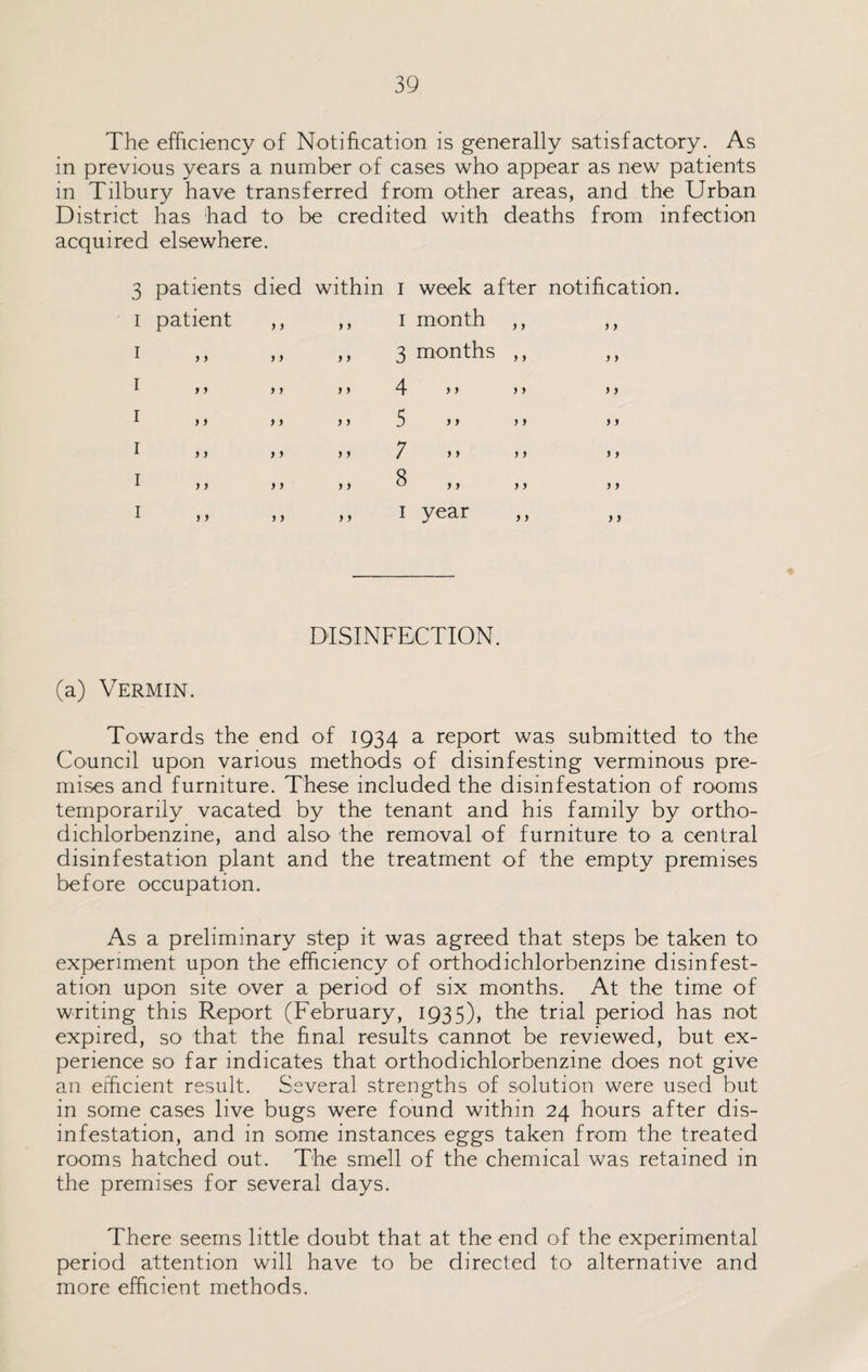The efficiency of Notification is generally satisfactory. As in previous years a number of cases who appear as new patients in Tilbury have transferred from other areas, and the Urban District has had to be credited with deaths from infection acquired elsewhere. 3 patients died within 1 week after notification 1 patient »> y y 1 month ,, > y 1 y y » j y y 3 months ,, y y 1 y y y > y y 4 »> >) y y 1 y y »> y y 5 y > ) f y y 1 y y > > y y ; > > > > y y 1 y y f > y y 8 > > y y y y 1 y y j > y y 1 year y y DISINFECTION. (a) Vermin. Towards the end of 1934 a report was submitted to the Council upon various methods of disinfesting verminous pre¬ mises and furniture. These included the disinfestation of rooms temporarily vacated by the tenant and his family by ortho¬ dichlorbenzine, and also the removal of furniture to a central disinfestation plant and the treatment of the empty premises before occupation. As a preliminary step it was agreed that steps be taken to experiment upon the efficiency of orthodichlorbenzine disinfest¬ ation upon site over a period of six months. At the time of writing this Report (February, 1935), the trial period has not expired, so that the final results cannot be reviewed, but ex¬ perience so far indicates that orthodichlorbenzine does not give an efficient result. Several strengths of solution were used but in some cases live bugs were found within 24 hours after dis¬ infestation, and in some instances eggs taken from the treated rooms hatched out. The smell of the chemical was retained in the premises for several days. There seems little doubt that at the end of the experimental period attention will have to be directed to alternative and more efficient methods.