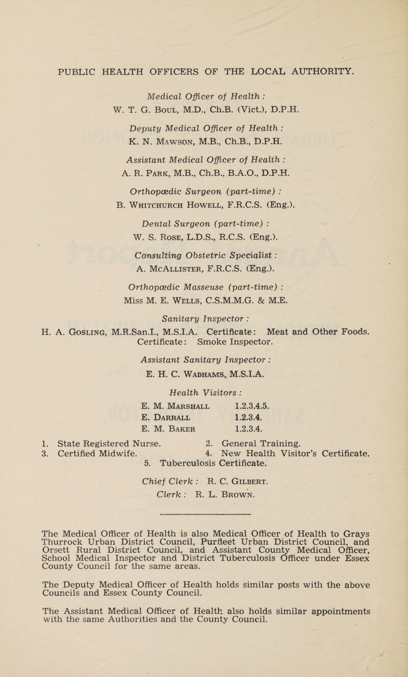 PUBLIC HEALTH OFFICERS OF THE LOCAL AUTHORITY. Medical Officer of Health : W. T. G. Boul, M.D., Ch.B. (Viet.), D.P.H. Deputy Medical Officer of Health : K. N. Mawson, M.B., Ch.B., D.P.H. Assistant Medical Officer of Health : A. R. Park, M.B., Ch.B., B.A.O., D.P.H. Orthopaedic Surgeon (part-time) : B. Whitchurch Howell, F.R.C.S. (Eng.). Dental Surgeon (part-time) : W. S. Rose, L.D.S., R.C.S. (Eng.). Consulting Obstetric Specialist: A. McAllister, F.R.C.S. (Eng.). Orthopaedic Masseuse (part-time) : Miss M. E. Wells, C.S.M.M.G. & M.E. Sanitary Inspector : H. A. Gosling, M.R.San.I., M.S.I.A. Certificate: Meat and Other Foods. Certificate: Smoke Inspector. Assistant Sanitary Inspector : E. H. C. Wadhams,, M.S.I.A. Health Visitors : E. M. Marshall 1.2.3.4.5. E. Darrall 1.2.3.4. E. M. Baker 1.2.3.4. I. State Registered Nurse. 2. General Training. 3. Certified Midwife. 4. New Health Visitor’s Certificate. 5. Tuberculosis Certificate. Chief Clerk : R. C. Gilbert. Clerk : R. L. Brown. The Medical Officer of Health is also Medical Officer of Health to Grays Thurrock Urban District Council, Purfieet Urban District Council, and Orsett Rural District Council, and Assistant County Medical Officer, School Medical Inspector and District Tuberculosis Officer under Essex County Council for the same areas. The Deputy Medical Officer of Health holds similar posts with the above Councils and Essex County Council. The Assistant Medical Officer of Health also holds similar appointments with the same Authorities and the County Council.