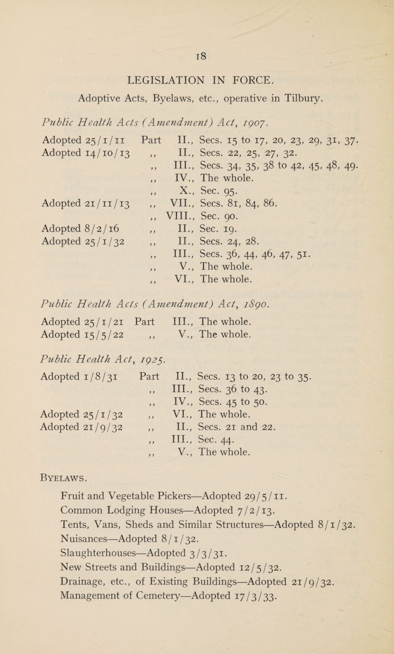 LEGISLATION IN FORCE. Adoptive Acts, Byelaws, etc., operative in Tilbury. Public Health Acts (Amendment) Act, igo7. Adopted 25/1/11 Part II., Adopted 14/10/13 y y II., y y III., y y IV., y y X., Adopted 21/11/13 y y VII., y y VIII., Adopted 8/2/16 y y II., Adopted 25/1/32 y y II., y y III., y y v., y y VI., Secs. 15 to 17, 20, 23, 29, 31, 37 Secs. 22, 25, 27, 32. Secs. 34, 35, 38 to 42, 45, 48, 49 The whole. Sec. 95. Secs. 81, 84, 86. Sec. 90. Sec. 19. Secs. 24, 28. Secs. 36, 44, 46, 47, 51. The whole. The whole. Public Health Acts (Amendment) Act, i8go. Adopted 25/1/21 Part III., The whole. Adopted 15/5/22 ,, V., The whole. Public Health Act, 1925. Adopted 1/8/31 Part y y y y Adopted 25/1/32 Adopted 21/9/32 ,, 11., Secs. 13 to 20, 23 to 35. 111., Secs. 36 to 43. IV., Secs. 45 to 50. VI., The whole. II., Secs. 21 and 22. III., Sec. 44. V., The whole. Byelaws. Fruit and Vegetable Pickers—Adopted 29/5/11. Common Lodging Houses—Adopted 7/2/13. Tents, Vans, Sheds and Similar Structures—Adopted 8/1/32. Nuisances—Adopted 8/1/32. Slaughterhouses—Adopted 3/3/31. New Streets and Buildings—Adopted 12/5/32. Drainage, etc., of Existing Buildings—Adopted 21/9/32. Management of Cemetery—Adopted 17/3/33.