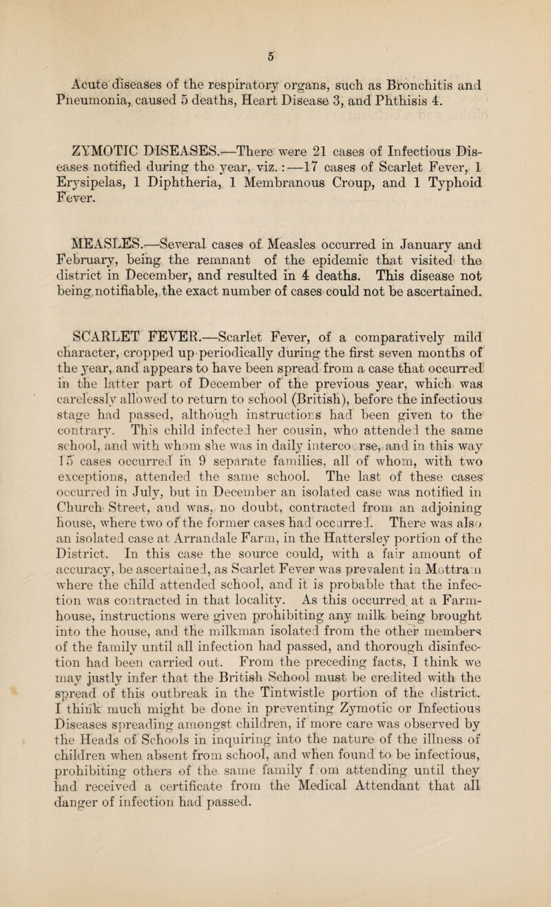 Acute diseases of the respiratory organs, such as Bronchitis and Pneumonia, caused 5 deaths, Heart Disease 3, and Phthisis 4. ZYMOTIC DISEASES.-—There were 21 cases of Infectious Dis¬ eases notified during the year, viz.:—17 cases of Scarlet Fever, 1 Erysipelas, 1 Diphtheria, 1 Membranous Croup, and 1 Typhoid Fever, MEASLES.—Several cases of Measles occurred in January and February, being the remnant of the epidemic that visited the district in December, and resulted in 4 deaths. This disease not being notifiable, the exact number of cases could not be ascertained. SCARLET FEVER.—Scarlet Fever, of a comparatively mild character, cropped up periodically during the first seven months of the year, and appears to have been spread from a case that occurred in the latter part of December of the previous year, which was carelessly allowed to return to school (British), before the infectious stage had passed, although instructions had been given to the contrary. This child infected her cousin, who attended the same school, and with whom she was in daily intercourse, and in this way 1 5 cases occurred in 9 separate families, all of whom, with two exceptions, attended the same school. The last of these cases occurred in Julv, but in December an isolated case was notified in Church Street, and was, no doubt, contracted from an adjoining house, where two of the former cases had occurred. There was also an isolated case at Arrandale Farm, in the Hattersley portion of the District. In this case the source could, with a fair amount of accuracy, be ascertained, as Scarlet Fever was prevalent in Mottram where the child attended school, and it is probable that the infec¬ tion was contracted in that localitv. As this occurred at a Farm- fc' * house, instructions were given prohibiting any milk being brought into the house, and the milkman isolated from the other members of the family until all infection had passed, and thorough disinfec¬ tion had been carried out. From the preceding facts, I think we may justly infer that the British School must be credited with the spread of this outbreak in the Tintwistle portion of the district. I think much might be done in preventing Zymotic or Infectious Diseases spreading amongst children, if more care was observed by the Heads of Schools in inquiring into the nature of the illness of children when absent from school, and when found to be infectious, prohibiting others of the same family f om attending until they had received a certificate from the Medical Attendant that all danger of infection had passed.