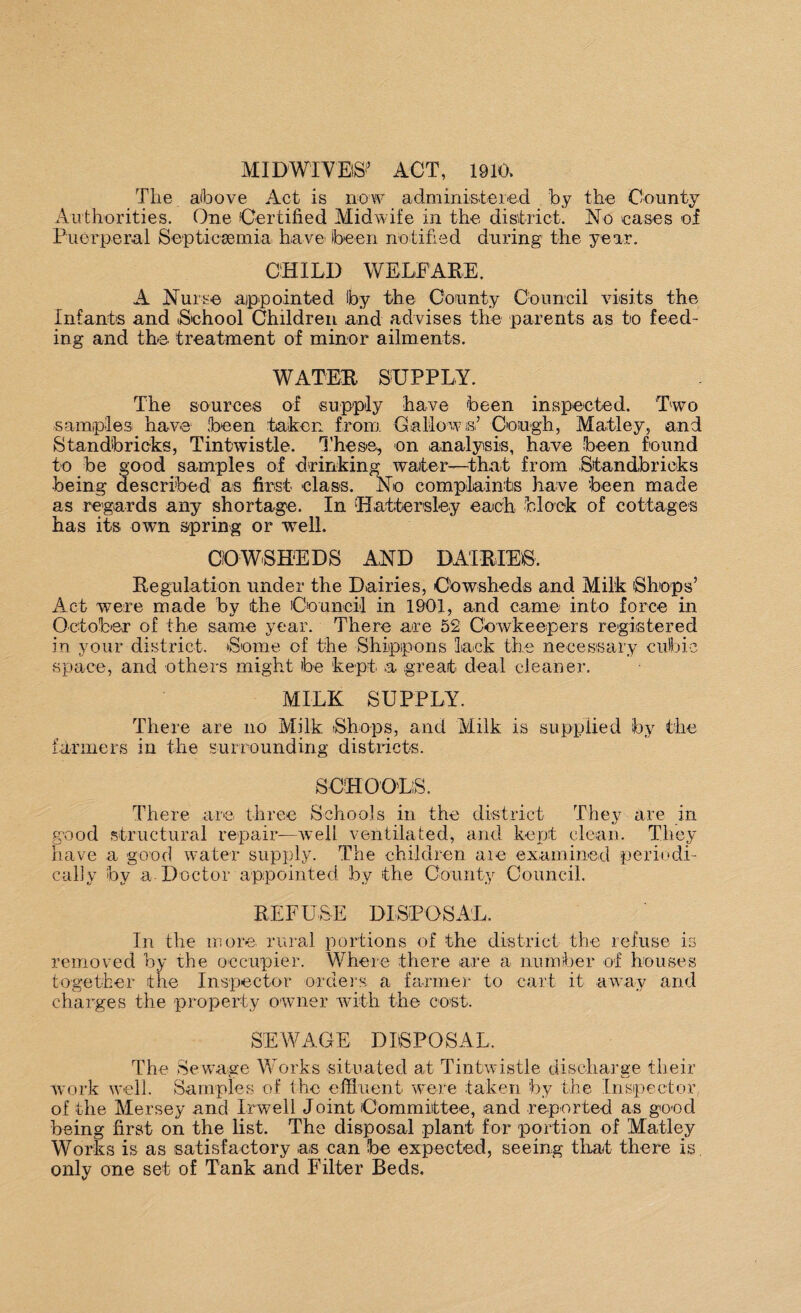 MID WIVES1’ ACT, 1910, The above Act is now administered by the County Authorities. One Certified Midwife in the district. No eases of Puerperal Septicaemia have- (been notified during the year. CHILD WELFARE. A Nurse appointed Iby the County Council visits the Infants and School Children and advises the parents as to feed¬ ing and the treatment of minor ailments. WATER SUPPLY. The sources of supply have been inspected. Two samples have been taken from Gallows’ Cough, Matley, and S t an db ricks, Tintwistle. These, on analysis, have been found to be good samples of drinking water—that from Stand,bricks •being described as first class. No complaints have 'been made as regards any shortage. In Uattersley each block of cottages has its own spring or well. COWSHEDS AND DAIRIES. Regulation under the Dairies, Cowsheds and Milk Shops’ Act were made by the Council in 1901, and came into force in October of the same year. There are 52 Cowkeepers registered in your district. Some of the Shipipons lack the necessary cubic space, and others might be kept a great deal cleaner. MILK SUPPLY. There are no Milk Shops, and Milk is supplied by the farmers in the surrounding districts. SCHOOLS. There are three Schools in the district They are in good structural repair—well ventilated, and kept clean. They have a good water supply. The children are examined periodi¬ cally by a Doctor appointed by the County Council. REFUSE DISPOSAL. In the more rural portions of the district the refuse is removed by the occupier. Where there are a number of houses together the Inspector orders a farmer to cart it away and charges the property owner with the cost. SEWAGE DISPOSAL. The Sewage Works situated at Tintwistle discharge their work well. Samples of the effluent were taken by the Inspector of the Mersey and Irwell Joint Committee, and reported as good being first on the list. The disposal plant for portion of Matley Works is as satisfactory as can be expected, seeing that there is only one set of Tank and Filter Beds.