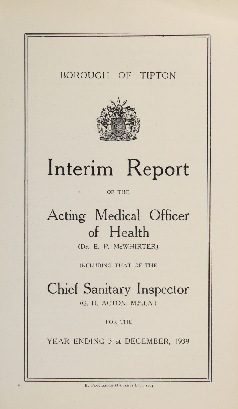 Interim Report OF THE Acting Medical Officer of Health (Dr. E. P. McWHIRTER) INCLUDING THAT OF THE Chief Sanitary Inspector (G. H. ACTON, M.S.I.A) FOR THE YEAR ENDING 31st DECEMBER, 1939 E. Blocksidge (Dudley) Ltd. 1404