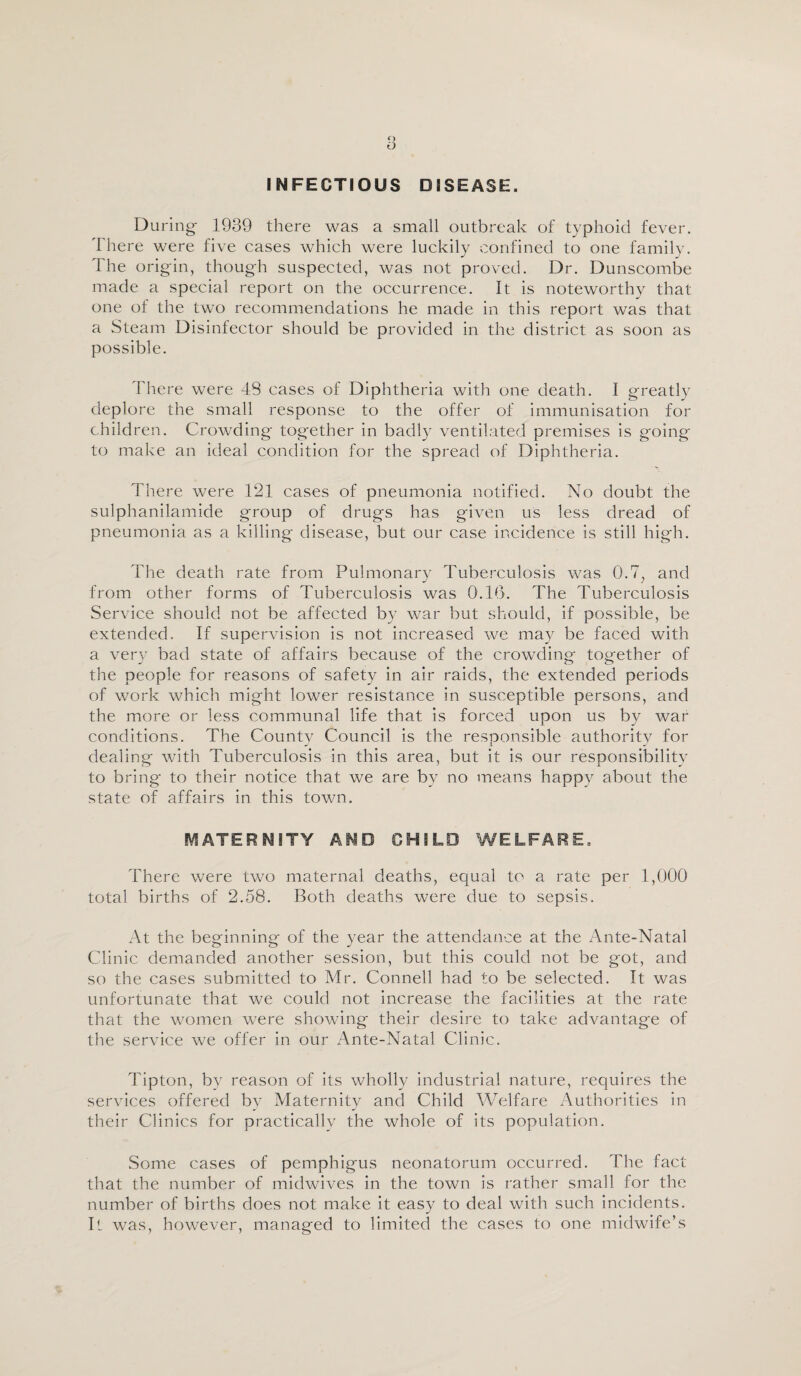 INFECTIOUS DISEASE. During- 1939 there was a small outbreak of typhoid fever. There were five cases which were luckily confined to one family. The origin, though suspected, was not proved. Dr. Dunscombe made a special report on the occurrence. It is noteworthy that one of the two recommendations he made in this report was that a Steam Disinfector should be provided in the district as soon as possible. There were 48 cases of Diphtheria with one death. I greatly deplore the small response to the offer of immunisation for children. Crowding together in badly ventilated premises is going to make an ideal condition for the spread of Diphtheria. There were 121 cases of pneumonia notified. No doubt the sulphanilamide group of drugs has given us less dread of pneumonia as a killing disease, but our case incidence is still high. The death rate from Pulmonary Tuberculosis was Q.7; and from other forms of Tuberculosis was 0.16. The Tuberculosis Service should not be affected by war but should, if possible, be extended. If supervision is not increased we may be faced with a very bad state of affairs because of the crowding together of the people for reasons of safety in air raids, the extended periods of work which might lower resistance in susceptible persons, and the more or less communal life that is forced upon us by war conditions. The County Council is the responsible authority for dealing with Tuberculosis in this area, but it is our responsibility to bring to their notice that we are by no means happy about the state of affairs in this town. MATERNITY AND CHILD WELFARE. There were two maternal deaths, equal to a rate per 1,000 total births of 2.58. Both deaths were due to sepsis. At the beginning of the year the attendance at the Ante-Natal Clinic demanded another session, but this could not be got, and so the cases submitted to Mr. Connell had to be selected. It was unfortunate that we could not increase the facilities at the rate that the women were showing their desire to take advantage of the service we offer in our Ante-Natal Clinic. Tipton, by reason of its wholly industrial nature, requires the services offered by Maternity and Child Welfare Authorities in their Clinics for practically the whole of its population. Some cases of pemphigus neonatorum occurred. The fact that the number of midwives in the town is rather small for the number of births does not make it easy to deal with such incidents. It was, however, managed to limited the cases to one midwife’s