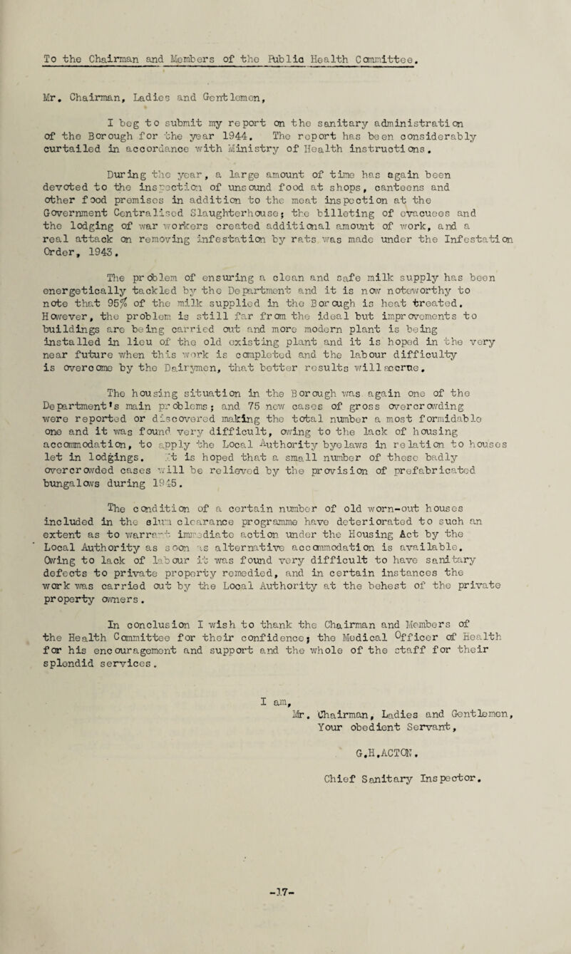 To the Chairman and Members of the Riblia Health Committee. Mr. Chairman, Ladies and Gentlemen, I beg to submit my report on the sanitary administration of the Borough for the year 1944. The report has been considerably curtailed in accordance with Ministry of Health instructions. During the year, a large amount of time has again been devoted to the inspection of unsound food at shops, canteens and other food premises in addition to the meat inspection at the Government Centralised Slaughterhouse5 the billeting of evacuees and the lodging of war workers created additional amount of work, and a real attack on removing infestation by rats was made under the Infestation Order, 1943. The problem of ensuring a clean and safe milk supply has been energetically tackled by the Department and it is now noteworthy to note that 95?o of the milk supplied in the Borough is heat treated. However, the problem is still far from the ideal but improvements to buildings are being carried out and more modern plant is being installed in lieu of the old existing plant and it is hoped in the very near future when this work is completed and the labour difficulty is Cveroome by the Dairymen, that better results will accrue. The housing situation in the Borough was again one of the Departments main problems; and 75 new cases of gross overcrowding were reported or discovered making the total number a most formidable one and it was found very difficult, owing to the lack of housing accommodation, to apply the Local Authority byolaws in relation to houses let in lodgings. it is hoped that a small nrimber of these badly overcrowded cases will be relieved by the provision of prefabricated bungalows during 1945. The condition of a certain number of old worn-out houses included in the alum clearance programme have deteriorated to such an extent as to warrant immediate action under the Housing Act by the Local Authority as soon as alternative accommodation is available. Owing to lack of labour it was found very difficult to have sanitary defects to private property remedied, and in certain instances the work was carried out by the Local Authority at the behest of the private property owners. In conclusion I wish to thank the Chairman and Members of the Health Committee for their confidence; the Medical Officer of Health for his encouragement and support and the whole of the staff for their splendid services. I am, Mr. Chairman, Ladies and Gentlemen, Your obedient Servant, G.H.ACTCN. Chief Sanitary Inspector, -17-