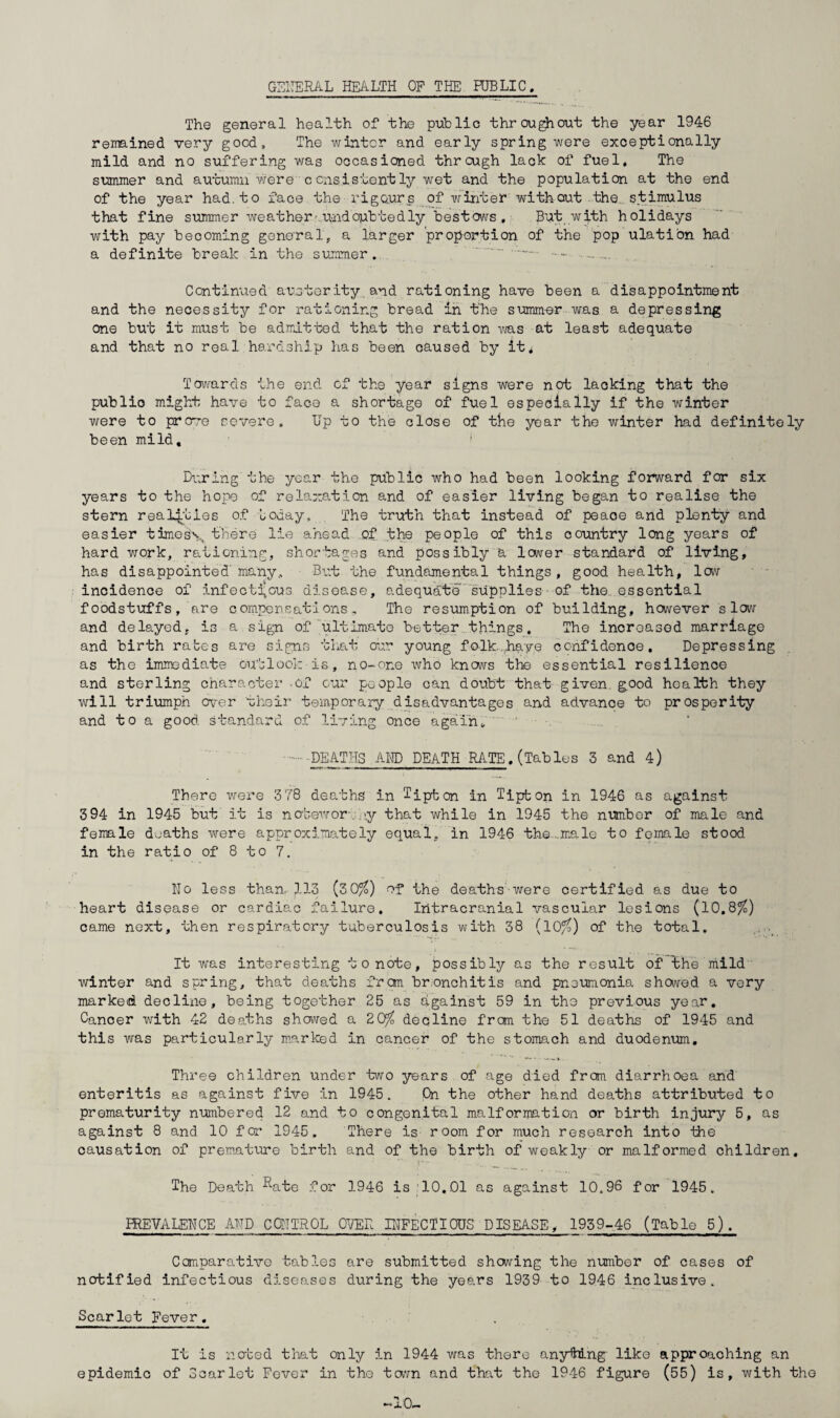 GENERAL HEALTH OF THE HJBLIC. The general health of the public thr ougjiout the year 1946 remained very good. The winter and early spring were exceptionally mild and no suffering was occasioned through lack of fuel. The summer and autumn were censistently wet and the population at the end of the year had. to face the rigours of winter without the stimulus that fine summer weather undoubtedly bestows , But with holidays with pay becoming general, a larger proportion of the pop ulation had a definite break in the summer. ' ... .. Continued austerity and rationing have been a disappointment and the necessity for rationing bread in the summer was a depressing one but it must be admitted that the ration was at least adequate and that no real hardship has been caused by it* Towards the end of the year signs were not lacking that the public might have to face a shortage of fuel especially if the winter were to prove severe. Up to the close of the year the winter had definitely been mild. During the year the public who had been looking forward for six years to the hope of relaxation and of easier living began to realise the stern realities of Loday. The truth that instead of peace and plenty and easier times\ there lie ahead of the people of this country long years of hard work, rationing, shortages and possibly a lower standard of living, has disappointed'many. But the fundamental things, good health, low incidence of infectious disease, adequate supplies- of the., essential foodstuffs, are compensations. The resumption of building, however slow and delayed, is a sign of ultimate better things. The increased marriage and birth rates are signs tliat our young folk haye confidence. Depressing as the immediate outlook is, no-or.e who knows the essential resilienoe and sterling character .of our people can doubt that given good health they will triumph over their temporary disadvantages and advance to prosperity and to a good standard of living once again„ ' .DEATHS.AMD DEATH RATE.(Tables 3 and 4) There were 3 78 deaths in Tipton in Tipton in 1946 as against 394 in 1945 but it is notewor- >y that while in 1945 the number of male and female deaths were approximately equal, in 1946 the...male to female stood in the ratio of 8 to 7. Mo less than. )..13 (30/6) of the deaths were certified as due to heart disease or cardiac failure. Intracranial vascular lesions (10.8/6) came next, then respiratory tuberculosis with 38 (10/6) of the total. It was interesting to note, possibly as the result of the mild winter and spring, that deaths from bronchitis and pneumonia showed a very marked decline, being together 25 as against 59 in the previous year. Canoer with 42 deaths showed a 2 0^6 decline from the 51 deaths of 1945 and this was particularly marked in cancer of the stomach and duodenum. Three children under two years of age died from diarrhoea and enteritis as against five in 1945. On the other hand deaths attributed to prematurity numbered 12 and to congenital malformation or birth injury 5, as against 8 and 10 for 1945. There is room for much research into the causation of premature birth and of the birth of weakly or malformed children. r- ... The Death ^ate for 1946 is 10.01 as against 10.96 for 1945. FREVALENCE AMD CONTROL OVER INFECTIOUS DISEASE, 1959-46 (Table 5). Comparative tables are submitted showing the number of cases of notified infectious diseases during the years 1939 to 1946 inclusive. Scarlet Fever. It is noted that only in 1944 was there anything' like approaching an epidemic of Scarlet Fever in the town and that the 1946 figure (55) is, with the -10-