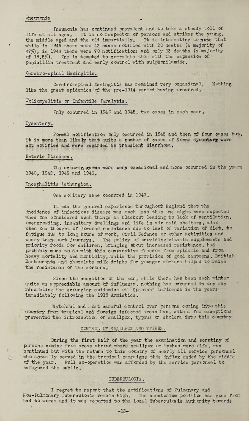 Brreunronia Pneumonia has oontinued prevalent and to take a steady toll of life at all ages. It is no respector of persons and strikes the young, the middle aged and the old impartially. It is interesting to note that while in 1945 there were 42 cases notified with 20 deaths (a majority of 47%), in 1946 there were 70 notifications and only 13 deaths (a majority of 18,5/£). Che is tempted to correlate this with the expansion of penicillin treatment and early control with sulphonilamide. Cerebro-spinal Meningitis. Cerebro-spinal Meningitis has remained very occasional. Nothing like the great epidemics of the pre-1914 period having occurred. Poliomyelitis or Infantile Fhralysis. Only occurred in 1940 and 1945, two cases in each year. Dysentery. Formal notification only occurred in 1945 and then of four oases but, it is more than likely that quite a number of oases of Sonne dysentery were not notified and weire regarded as transient diarrhoea. Enteric Diseases , The enterip, ©roup were very occasional and none occurred in the years 1940, 1942, 1945 and'1946. Encephalitis lethargica. One solitary case ocourred in 1942, It was the general experience throughout England that the incidence of infectious disease was much less than one might have expected when one considered such things as blackout leading to lack of ventilation, overcrowding, insanitary dwellings and life in air raid shelters, also when one thought of lowered resistance due to lack of variation of diet, to fatigue due to long hours of work. Civil Defence or other activities and weary transport journeys. The policy of providing vitamin supplements and priority foods for children, bringing about increased resistance, had probably more to do with this comparative freedom, from epidemic and from heavy mortality and morbidity, .while the provision of good canteens, British Restaurants and chocolate milk drinks for younger workers helped to raise the resistance of the workers. Since the cessation of the war, while there has been each winter quite an appreciable amount of influenza, nothing has occurred in any way resembling the scourging epidemics of Spanish” influenza in the years immediately following the 1918 Armistice, Watchful and most careful control over persons coming into this country from tropical and foreign infected areas has, with a few exceptions prevented the introduction of smallpox, typhus or cholera into this country. CONTROL OF SMALLPOX AND TYPHUS, During the first half of the year the examination and scrutiny of persons coming from areas abroad where smallpox or typhus were rife, was oontinued but with the return to this country of nearly all service personnel who actually served in the tropical campaigns this influx ended by the middle of the year. Full co-operation was afforded by the service personnel to safeguard the public. TUBERCULOSIS , I regret to report that the notifications of Pulmonary and Non-Pulmonary Tuberculosis remain high. The sanatorium position has gone from bad to worse and it was reported to the Local Tuberculosis Authority towards -12-