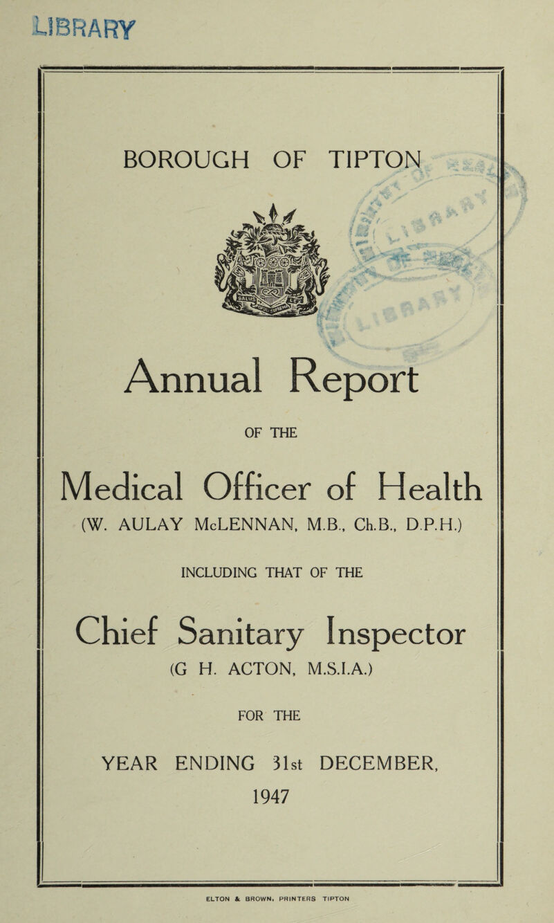 library BOROUGH OF TIPTON Annual Report OF THE Medical Officer of Health (W. aulay McLennan, m.b., clb., d.p.h.) INCLUDING THAT OF THE Chief Sanitary Inspector (G H. ACTON, M.S.I.A.) FOR THE YEAR ENDING 31st DECEMBER, 1947 ELTON & BROWN, PRINTERS TIPTON