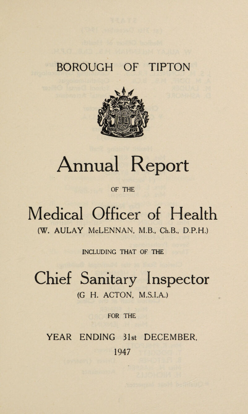 BOROUGH OF TIPTON Annual Report OF THE Medical Officer of Health (W. aulay Mclennan, m.b., clb., d.p.h.) INCLUDING THAT OF THE Chief Sanitary Inspector (G H. ACTON, M.S.I.A.) FOR THE YEAR ENDING 31st DECEMBER, 1947