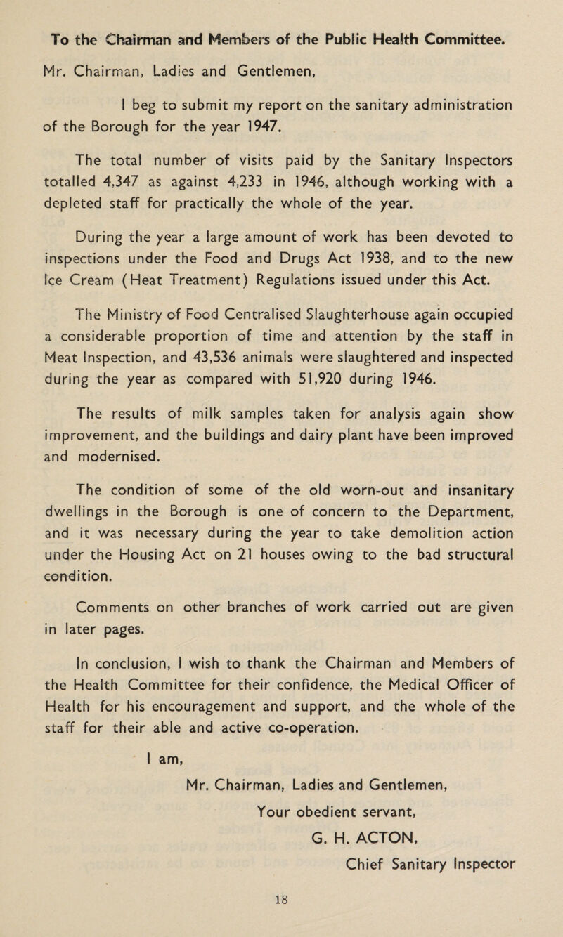 To the Chairman and Members of the Public Health Committee. Mr. Chairman, Ladies and Gentlemen, I beg to submit my report on the sanitary administration of the Borough for the year 1947. The total number of visits paid by the Sanitary Inspectors totalled 4,347 as against 4,233 in 1946, although working with a depleted staff for practically the whole of the year. During the year a large amount of work has been devoted to inspections under the Food and Drugs Act 1938, and to the new Ice Cream (Heat Treatment) Regulations issued under this Act. The Ministry of Food Centralised Slaughterhouse again occupied a considerable proportion of time and attention by the staff in Meat Inspection, and 43,536 animais were slaughtered and inspected during the year as compared with 51,920 during 1946. The results of milk samples taken for analysis again show improvement, and the buildings and dairy plant have been improved and modernised. The condition of some of the old worn-out and insanitary dwellings in the Borough is one of concern to the Department, and it was necessary during the year to take demolition action under the Housing Act on 21 houses owing to the bad structural condition. Comments on other branches of work carried out are given in later pages. In conclusion, I wish to thank the Chairman and Members of the Health Committee for their confidence, the Medical Officer of Health for his encouragement and support, and the whole of the staff for their able and active co-operation. I am, Mr. Chairman, Ladies and Gentlemen, Your obedient servant, G. H. ACTON, Chief Sanitary Inspector