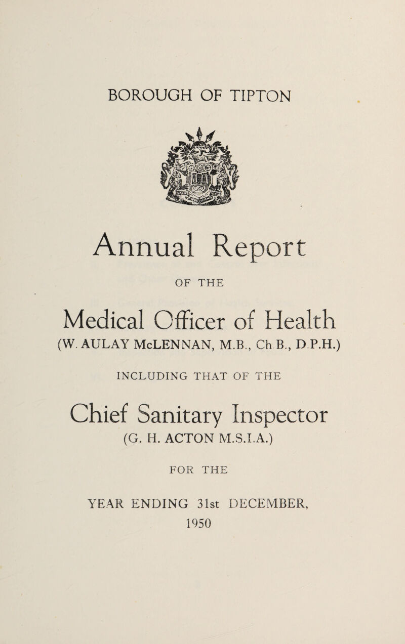 BOROUGH OF TIPTON Annual OF THE Medical Officer of Health (w. AULAY McLennan, m.b., ck b., d p.h.) INCLUDING THAT OF THE Chief Sanitary Inspector (G. H. ACTON M.S.I.A.) FOR THE YEAR ENDING 31st DECEMBER, 1950