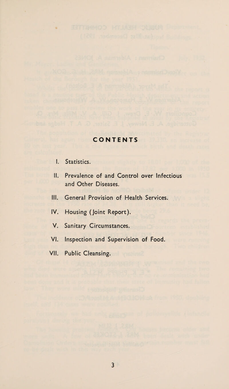 CONTENTS I. Statistics. II. Prevalence of and Control over Infectious and Other Diseases. III. General Provision of Health Services. IV. Housing (Joint Report). V. Sanitary Circumstances. VI. Inspection and Supervision of Food. VII. Public Cleansing.