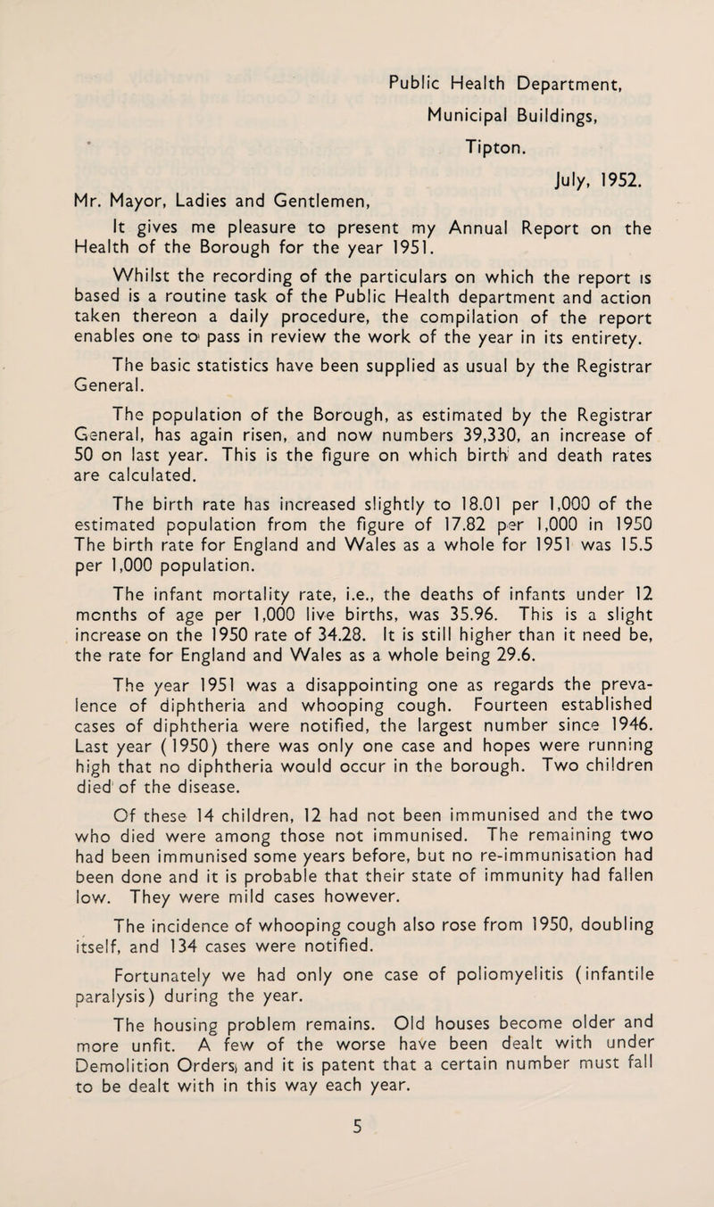 Public Health Department, Municipal Buildings, Tipton. July, 1952. Mr. Mayor, Ladies and Gentlemen, It gives me pleasure to present my Annual Report on the Health of the Borough for the year 1951. Whilst the recording of the particulars on which the report is based is a routine task of the Public Health department and action taken thereon a daily procedure, the compilation of the report enables one to> pass in review the work of the year in its entirety. The basic statistics have been supplied as usual by the Registrar General. The population of the Borough, as estimated by the Registrar General, has again risen, and now numbers 39,330, an increase of 50 on last year. This is the figure on which birth' and death rates are calculated. The birth rate has increased slightly to 18.01 per 1,000 of the estimated population from the figure of 17.82 per 1,000 in 1950 The birth rate for England and Wales as a whole for 1951 was 15.5 per 1,000 population. The infant mortality rate, i.e., the deaths of infants under 12 months of age per 1,000 live births, was 35.96. This is a slight increase on the 1950 rate of 34.28. It is still higher than it need be, the rate for England and Wales as a whole being 29.6. Th e year 1951 was a disappointing one as regards the preva¬ lence of diphtheria and whooping cough. Fourteen established cases of diphtheria were notified, the largest number since 1946. Last year (1950) there was only one case and hopes were running high that no diphtheria would occur in the borough. Two children died' of the disease. Of these 14 children, 12 had not been immunised and the two who died were among those not immunised. The remaining two had been immunised some years before, but no re-immunisation had been done and it is probable that their state of immunity had fallen iow. They were mild cases however. The incidence of whooping cough also rose from 1950, doubling itself, and 134 cases were notified. Fortunately we had only one case of poliomyelitis (infantile paralysis) during the year. The housing problem remains. Old houses become older and more unfit. A few of the worse have been dealt with under Demolition Orders) and it is patent that a certain number must fall to be dealt with in this way each year.