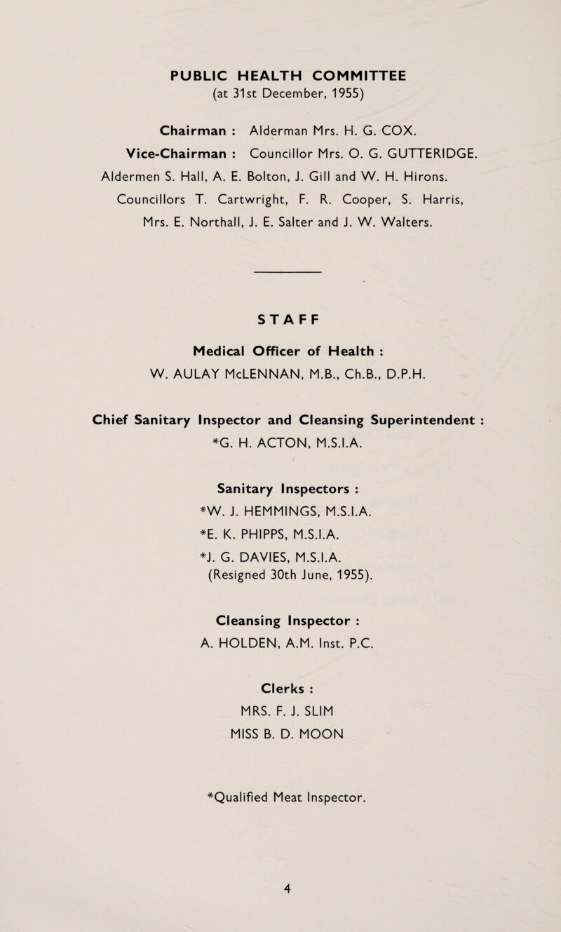 PUBLIC HEALTH COMMITTEE (at 31st December, 1955) Chairman : Alderman Mrs. H. G. COX. Vice-Chairman : Councillor Mrs. O. G. GUTTERIDGE. Aldermen S. Hall, A. E. Bolton, J. Gill and W. H. Hirons. Councillors T. Cartwright, F. R. Cooper, S. Harris, Mrs. E. Northall, J. E. Salter and J. W. Walters. STAFF Medical Officer of Health : w. AULAY McLennan, m.b., ch.b., d.p.h. Chief Sanitary Inspector and Cleansing Superintendent ^G. H. ACTON, M.S.I.A. ( Sanitary Inspectors : *W. J. HEMMINGS, M.S.I.A. *E. K. PHIPPS, M.S.I.A. G. DAVIES, M.S.I.A. (Resigned 30th June, 1955). Cleansing Inspector : A. HOLDEN, A.M. Inst. P.C. Clerks : MRS. F. J. SLIM MISS B. D. MOON ^Qualified Meat Inspector.