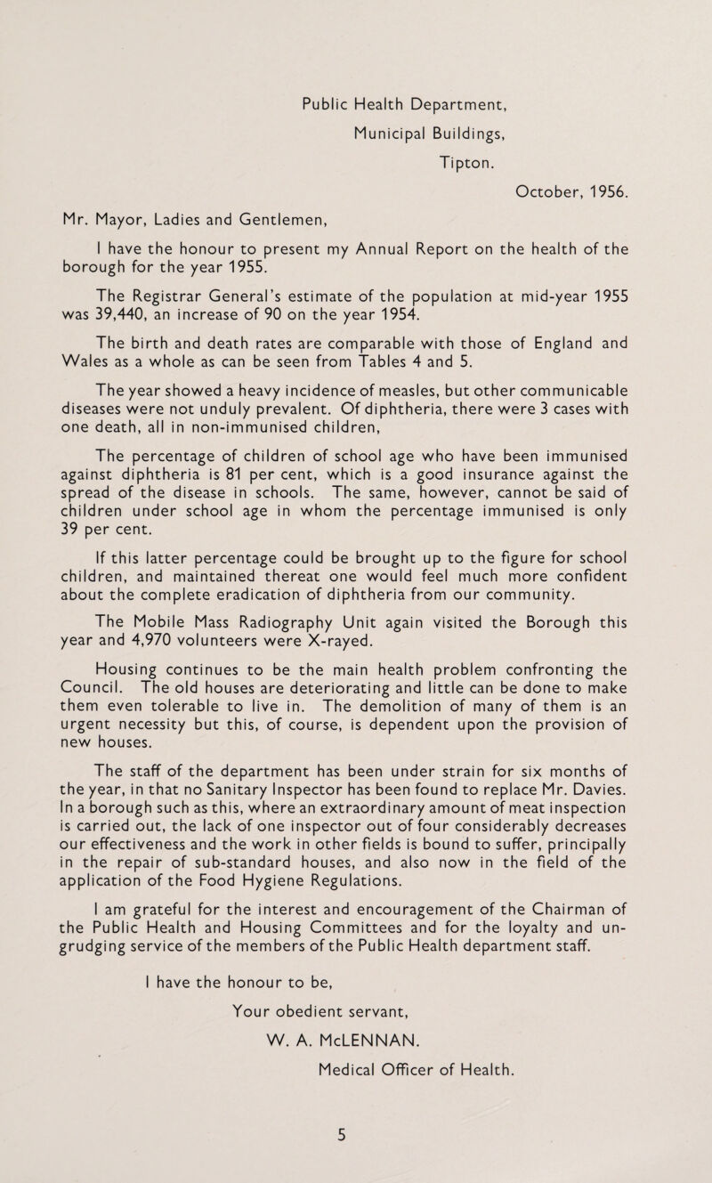 Public Health Department, Municipal Buildings, Tipton. October, 1956. Mr. Mayor, Ladies and Gentlemen, I have the honour to present my Annual Report on the health of the borough for the year 1955. The Registrar General’s estimate of the population at mid-year 1955 was 39,440, an increase of 90 on the year 1954. The birth and death rates are comparable with those of England and Wales as a whole as can be seen from Tables 4 and 5. The year showed a heavy incidence of measles, but other communicable diseases were not unduly prevalent. Of diphtheria, there were 3 cases with one death, all in non-immunised children. The percentage of children of school age who have been immunised against diphtheria is 81 per cent, which is a good insurance against the spread of the disease in schools. The same, however, cannot be said of children under school age in whom the percentage immunised is only 39 per cent. If this latter percentage could be brought up to the figure for school children, and maintained thereat one would feel much more confident about the complete eradication of diphtheria from our community. The Mobile Mass Radiography Unit again visited the Borough this year and 4,970 volunteers were X-rayed. Housing continues to be the main health problem confronting the Council. The old houses are deteriorating and little can be done to make them even tolerable to live in. The demolition of many of them is an urgent necessity but this, of course, is dependent upon the provision of new houses. The staff of the department has been under strain for six months of the year, in that no Sanitary Inspector has been found to replace Mr. Davies. In a borough such as this, where an extraordinary amount of meat inspection is carried out, the lack of one inspector out of four considerably decreases our effectiveness and the work in other fields is bound to suffer, principally in the repair of sub-standard houses, and also now in the field of the application of the Food Hygiene Regulations. I am grateful for the interest and encouragement of the Chairman of the Public Health and Housing Committees and for the loyalty and un¬ grudging service of the members of the Public Health department staff. I have the honour to be. Your obedient servant, w. A. McLennan. Medical Officer of Health.