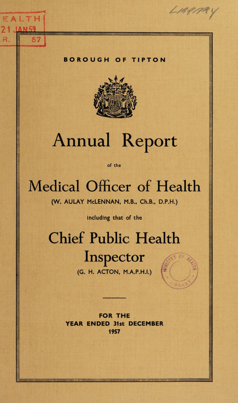 67 [ BOROUGH OF TIPTON Annual Report of the Medical Officer of Health (w. AULAY McLennan, m.b., ch.b., d.p.h.) including that of the Chief Public Health Inspector (G. H. ACTON, M.A.P.H.I.) FOR THE YEAR ENDED 31st DECEMBER 1957