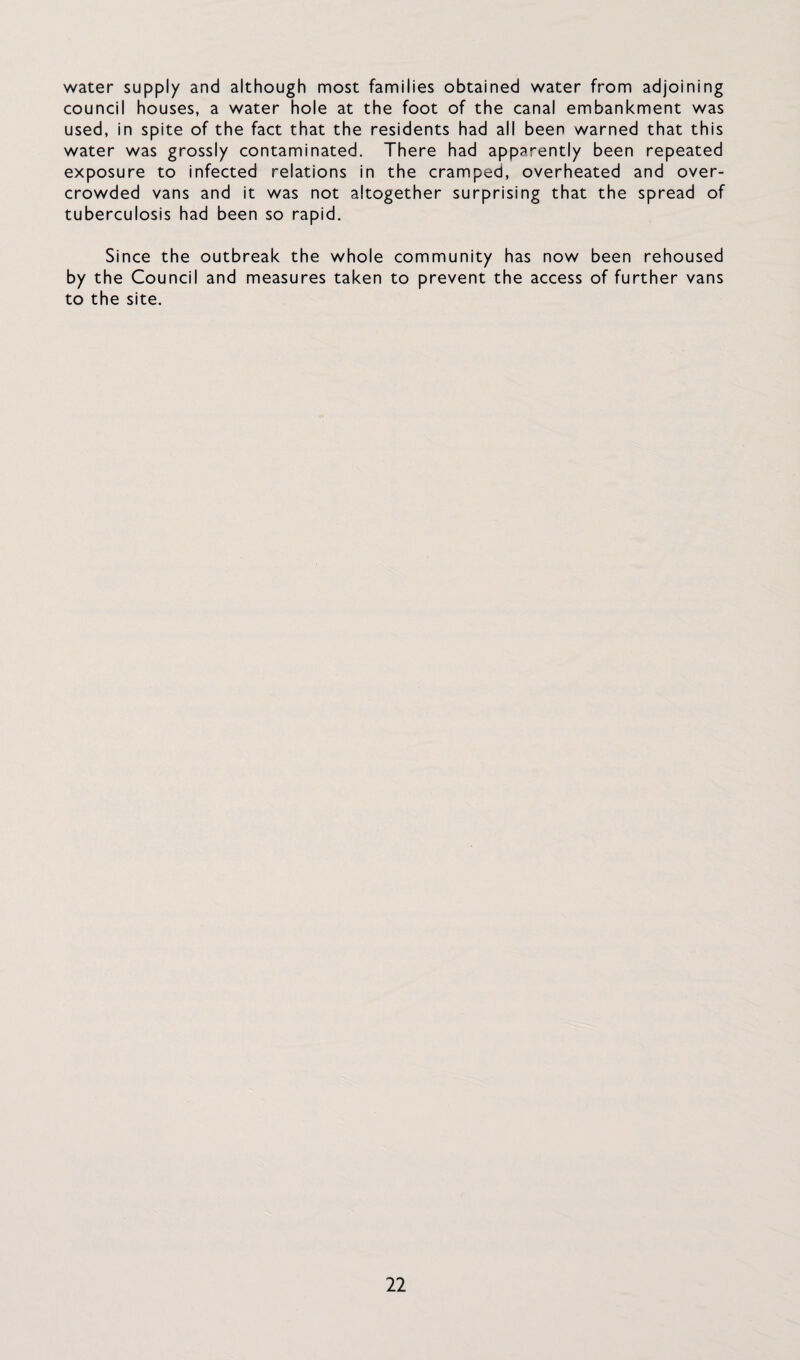 water supply and although most families obtained water from adjoining council houses, a water hole at the foot of the canal embankment was used, in spite of the fact that the residents had all been warned that this water was grossly contaminated. There had apparently been repeated exposure to infected relations in the cramped, overheated and over¬ crowded vans and it was not altogether surprising that the spread of tuberculosis had been so rapid. Since the outbreak the whole community has now been rehoused by the Council and measures taken to prevent the access of further vans to the site.