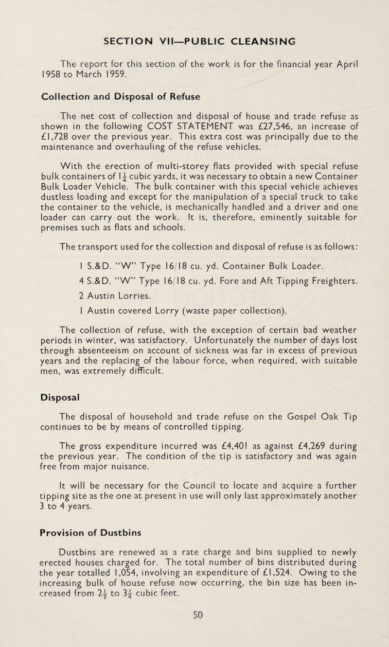 SECTION VM—PUBLIC CLEANSING The report for this section of the work is for the financial year April 1958 to March 1959. Collection and Disposal of Refuse The net cost of collection and disposal of house and trade refuse as shown in the following COST STATEMENT was £27,546, an increase of £1,728 over the previous year. This extra cost was principally due to the maintenance and overhauling of the refuse vehicles. With the erection of multi-storey flats provided with special refuse bulk containers of 1^ cubic yards, it was necessary to obtain a new Container Bulk Loader Vehicle. The bulk container with this special vehicle achieves dustless loading and except for the manipulation of a special truck to take the container to the vehicle, is mechanically handled and a driver and one loader can carry out the work. It is, therefore, eminently suitable for premises such as flats and schools. The transport used for the collection and disposal of refuse is as follows: 1 S.&D. “W” Type 16/18 cu. yd. Container Bulk Loader. 4 S.&D. “W” Type 16/18 cu. yd. Fore and Aft Tipping Freighters. 2 Austin Lorries. I Austin covered Lorry (waste paper collection). The collection of refuse, with the exception of certain bad weather periods in winter, was satisfactory. Unfortunately the number of days lost through absenteeism on account of sickness was far in excess of previous years and the replacing of the labour force, when required, with suitable men, was extremely difficult. Disposal The disposal of household and trade refuse on the Gospel Oak Tip continues to be by means of controlled tipping. The gross expenditure incurred was £4,401 as against £4,269 during the previous year. The condition of the tip is satisfactory and was again free from major nuisance. It will be necessary for the Council to locate and acquire a further tipping site as the one at present in use will only last approximately another 3 to 4 years. Provision of Dustbins Dustbins are renewed as a rate charge and bins supplied to newly erected houses charged for. The total number of bins distributed during the year totalled 1,054, involving an expenditure of £1,524. Owing to the increasing bulk of house refuse now occurring, the bin size has been in¬ creased from 2j to 3;|: cubic feet.