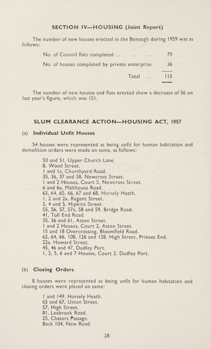 SECTION IV—HOUSING (Joint Report) The number of new houses erected in the Borough during !959 was as follows: No. of Council flats completed ... ... ... 79 No. of houses completed by private enterprise 36 Total ... i 15 The number of new houses and flats erected show a decrease of 36 on last year’s figure, which was ! 51. SLUM CLEARANCE ACTION—HOUSING ACT, 1957 (a) Individual Unfit H ouses 54 houses were represented as being unfit for human habitation and demolition orders were made on same, as follows: 50 and 51, Upper Church Lane. 8, Wood Street. I and la, Churchyard Road. 35, 36, 37 and 38, Newcross Street. I and 2 Houses, Court 5, Newcross Street. 6 and 6a, Malthouse Road. 63, 64, 65, 66, 67 and 68, Horsely Heath. I, 2 and 2a, Regent Street. 3, 4 and 5, Hipkins Street. 55, 56, 57, 57a, 58 and 59, Bridge Road. 41, Toll End Road. 35, 36 and 61, Aston Street. I and 2 Houses, Court 2, Aston Street. 15 and 18 Overcrossing, Bloomfield Road. 62, 64, 66, 108, !26 and 128, High Street, Princes End. 22a, Howard Street. 45, 46 and 47, Dudley Port. I, 2, 5, 6 and 7 Houses, Court 2, Dudley Port. (b) Closing Orders 8 houses were represented as being unfit for human habitation and closing orders were placed on same: I and 149, Horsely Heath. 65 and 67, Union Street. 57, High Street. 81, Leabrook Road. 25, Chaters Passage. Back 104, New Road.