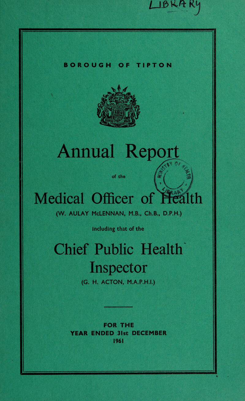 LJ£> K ■1 BOROUGH OF TIPTON Annual Report of the Medical Officer of (W. AULAY McLennan, M.B., Ch.B., D.P.H.) including that of the Chief Public Health Inspector (G. H. ACTON, M.A.P.H.I.) FOR THE YEAR ENDED 31st DECEMBER 1961