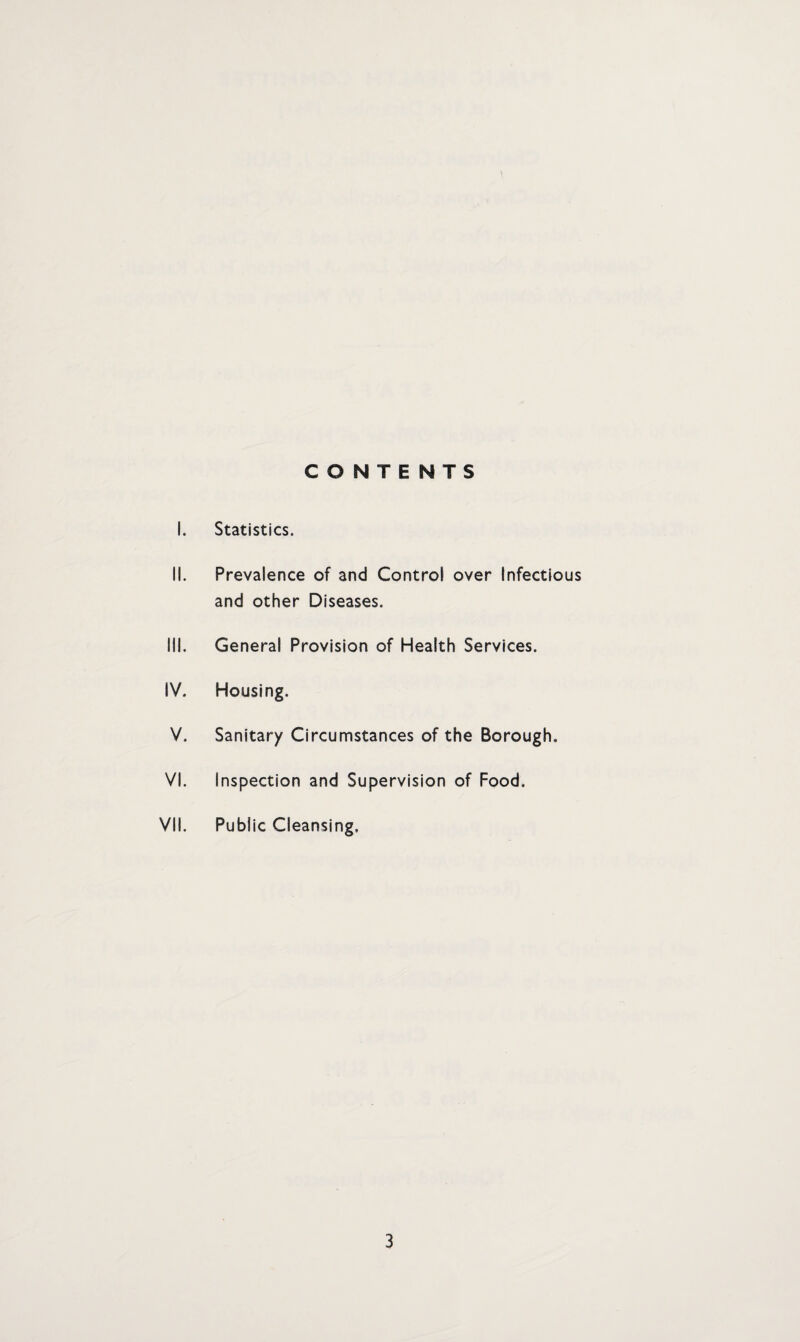 CONTENTS I. Statistics. II. Prevalence of and Control over Infectious and other Diseases. III. General Provision of Health Services. IV. Housing. V. Sanitary Circumstances of the Borough, VI. Inspection and Supervision of Food. VII. Public Cleansing.