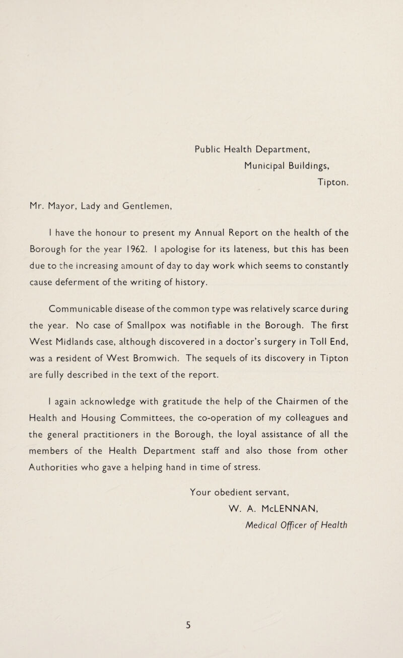 Public Health Department, Municipal Buildings, Tipton. Mr. Mayor, Lady and Gentlemen, I have the honour to present my Annual Report on the health of the Borough for the year 1962. I apologise for its lateness, but this has been due to the increasing amount of day to day work which seems to constantly cause deferment of the writing of history. Communicable disease of the common type was relatively scarce during the year. No case of Smallpox was notifiable in the Borough. The first West Midlands case, although discovered in a doctor’s surgery in Toll End, was a resident of West Bromwich. The sequels of its discovery in Tipton are fully described in the text of the report. I again acknowledge with gratitude the help of the Chairmen of the Health and Housing Committees, the co-operation of my colleagues and the general practitioners in the Borough, the loyal assistance of all the members of the Health Department staff and also those from other Authorities who gave a helping hand in time of stress. Your obedient servant, w. a. Mclennan, Medical Officer of Health