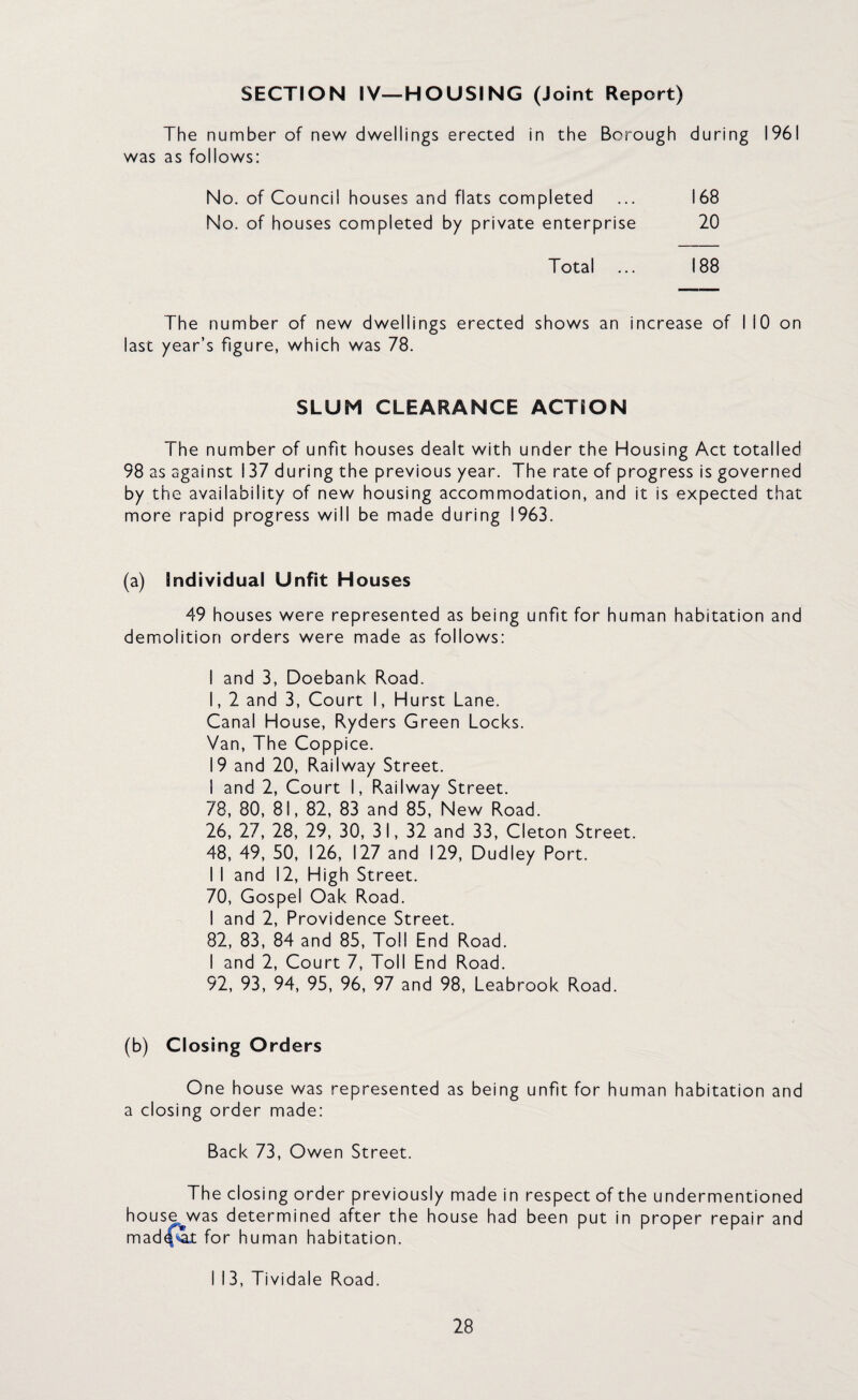 SECTION IV—HOUSING (Joint Report) The number of new dwellings erected in the Borough during 1961 was as follows: No. of Council houses and flats completed ... 168 No. of houses completed by private enterprise 20 Total ... 188 The number of new dwellings erected shows an increase of MO on last year’s figure, which was 78. SLUM CLEARANCE ACTION The number of unfit houses dealt with under the Housing Act totalled 98 as against 137 during the previous year. The rate of progress is governed by the availability of new housing accommodation, and it is expected that more rapid progress will be made during 1963. (a) Individual Unfit Houses 49 houses were represented as being unfit for human habitation and demolition orders were made as follows: I and 3, Doebank Road. I, 2 and 3, Court I, Hurst Lane. Canal House, Ryders Green Locks. Van, The Coppice. 19 and 20, Railway Street. I and 2, Court I, Railway Street. 78, 80, 81, 82, 83 and 85, New Road. 26, 27, 28, 29, 30, 31, 32 and 33, Cleton Street. 48, 49, 50, 126, 127 and 129, Dudley Port. I I and i2, High Street. 70, Gospel Oak Road. I and 2, Providence Street. 82, 83, 84 and 85, Toll End Road. I and 2, Court 7, Toll End Road. 92, 93, 94, 95, 96, 97 and 98, Leabrook Road. (b) Closing Orders One house was represented as being unfit for human habitation and a closing order made: Back 73, Owen Street. The closing order previously made in respect of the undermentioned house^was determined after the house had been put in proper repair and mad^it for human habitation. II3, Tividale Road.