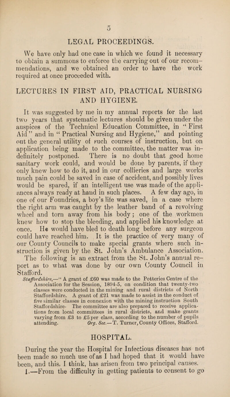 o LEGAL PROCEEDINGS. We have only had one case in which we found it necessary to obl;ain a summons to enforce the carrying out of our recom¬ mendations, and we obtained an order to have the work required at once proceeded with. LECTQRES IN FIRST AID, PRACTICAL NURSING AND HYGIENE. It was suggested by me in my annual reports for the last two years that systematic lectures should be given under the auspices of the Technical Education Committee, in “ First Aid” and in “ Practical Nursing and Hygiene,” and pointing out the general utility of such courses of instruction, but on application being made to the committee, the matter was in¬ definitely postponed. There is no doubt that good home sanitary work could, and would be done by parents, if they only knew how to do it, and in our collieries and large works much pain could be saved in case of accident, and possibly lives would be spared, if an intelligent use was made of the appli¬ ances always ready at hand in such places. A few day ago, in one of our Foundries, a boy’s life was saved, in a case where the right arm was caught by the leather band of a revolving wheel and torn away from his body ; one of the workmen knew how to stop the bleeding, and applied his knowledge at once. He would have bled to death long before any surgeon could have reached him. It is the practice of very many of our County Councils to make special grants where such in¬ struction is given by the St. John’s Ambulance Association. The following is an extract from the St. John’s annual re¬ port as to what was done by our own (Jounty Council in Stafford. Staffordshire,—“ A grant of £60 was made to the Potteries Centre of the Association for the Session, 1894-5, on condition that twenty-two classes were conducted in the mining and rural districts of North Staffordshire. A grant of £21 was made to assist in the conduct of five similar classes in connexion with the mining instruction South Staffordshire- The committee are also prepared to receive applica¬ tions from local committees in rural districts, and make grants varying from £3 to £5 per class, according to the number of pupils attending. Org. Sec.—T. Turner, County Offices, Stafford. HOSPITAL. During the year the Hospital for Infectious diseases has not been made so much use of as I had hoped that it would have been, and this, I think, has arisen from two principal causes. —From the difficulty in getting patients to consent to go