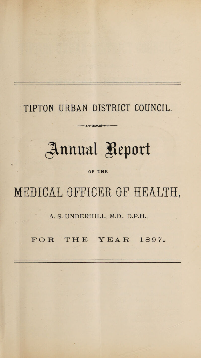 Jtnnual Jteport OF THE MEDICAL OFFICER OF HEALTH, A. S. UNDERHILL M.D., D.P.H., FOR THE YEAR 189 7.