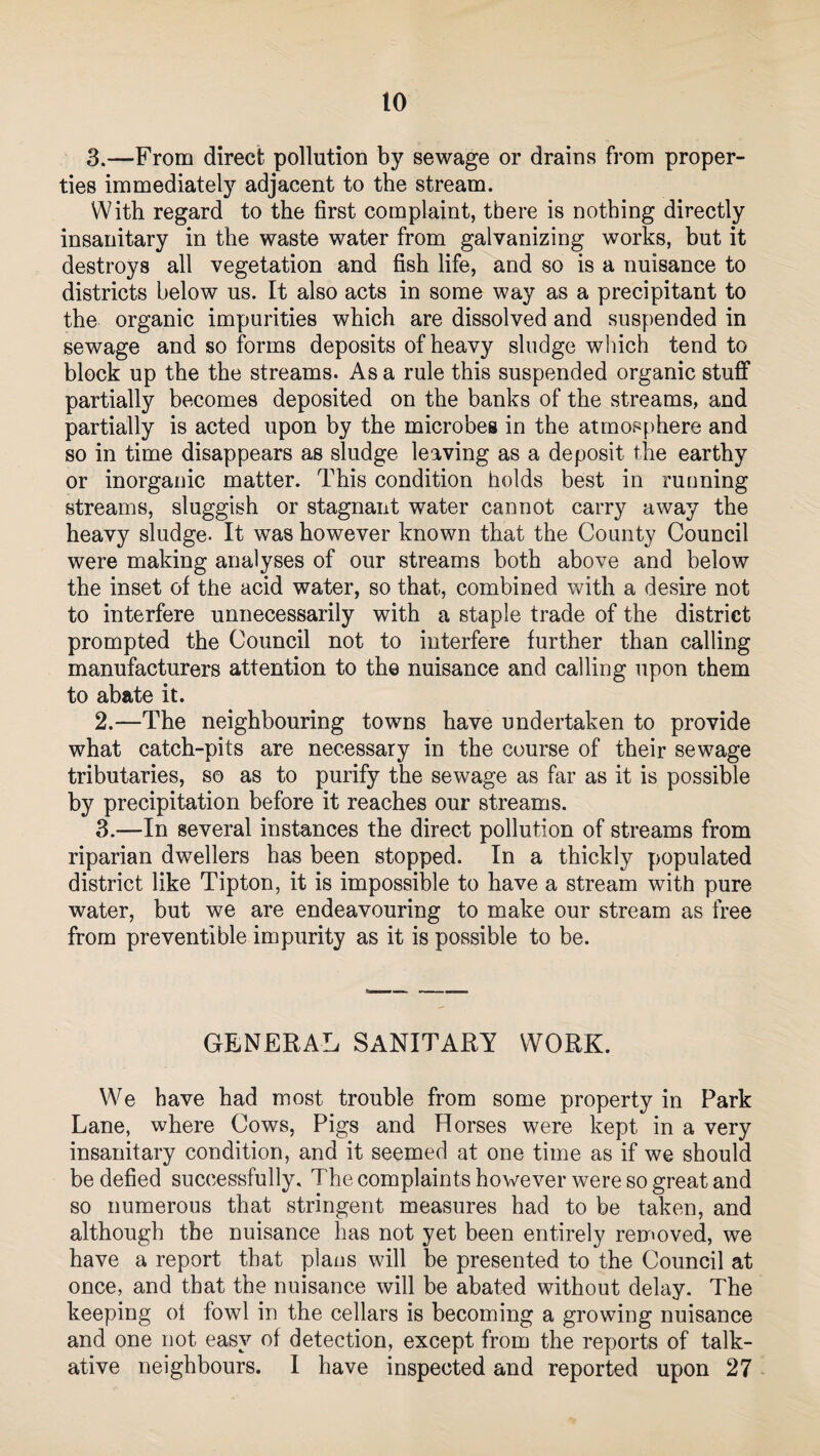 3.—From direct pollution by sewage or drains from proper¬ ties immediately adjacent to the stream. With regard to the first complaint, there is nothing directly insanitary in the waste water from galvanizing works, but it destroys all vegetation and fish life, and so is a nuisance to districts below us. It also acts in some way as a precipitant to the organic impurities which are dissolved and suspended in sewage and so forms deposits of heavy sludge which tend to block up the the streams. As a rule this suspended organic stuff partially becomes deposited on the banks of the streams, and partially is acted upon by the microbes in the atmosphere and so in time disappears as sludge leaving as a deposit the earthy or inorganic matter. This condition holds best in running streams, sluggish or stagnant water cannot carry away the heavy sludge- It was however known that the County Council were making analyses of our streams both above and below the inset of the acid water, so that, combined with a desire not to interfere unnecessarily with a staple trade of the district prompted the Council not to interfere further than calling manufacturers attention to the nuisance and calling upon them to abate it. 2. —The neighbouring towns have undertaken to provide what catch-pits are necessary in the course of their sewage tributaries, so as to purify the sewage as far as it is possible by precipitation before it reaches our streams. 3. —In several instances the direct pollution of streams from riparian dwellers has been stopped. In a thickly populated district like Tipton, it is impossible to have a stream with pure water, but we are endeavouring to make our stream as free from preventive impurity as it is possible to be. GENERAL SANITARY WORK. We have had most trouble from some property in Park Lane, where Cows, Pigs and Horses were kept in a very insanitary condition, and it seemed at one time as if we should be defied successfully. The complaints however were so great and so numerous that stringent measures had to be taken, and although the nuisance has not yet been entirely removed, we have a report that plans will be presented to the Council at once, and that the nuisance will be abated without delay. The keeping of fowl in the cellars is becoming a growing nuisance and one not easy of detection, except from the reports of talk¬ ative neighbours. I have inspected and reported upon 27