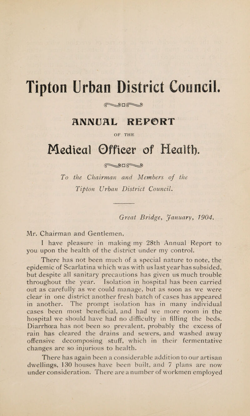 RNNUftL REPORT OF THE Medieal Officer of Health. n (<r:=!==§> To the Chairman and Members of the Tipton Urban District Council. Great Bridge, January, 1904. Mr. Chairman and Gentlemen, I have pleasure in making my 28th Annual Report to you upon the health of the district under my control. There has not been much of a special nature to note, the epidemic of Scarlatina which was with us last year has subsided, but despite all sanitary precautions has given us much trouble throughout the year. Isolation in hospital has been carried out as carefully as we could manage, but as soon as we were clear in one district another fresh batch of cases has appeared in another. The prompt isolation has in many individual cases been most beneficial, and had we more room in the hospital we should have had no difficulty in filling the beds. Diarrhoea has not been so prevalent, probably the excess of rain has cleared the drains and sewers, and washed away offensive decomposing stuff, which in their fermentative changes are so injurious to health. There has again been a considerable addition to our artisan dwellings, 130 houses have been built, and 7 plans are now under consideration. There are a number of workmen employed