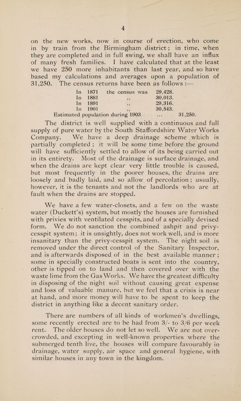 on the new works, now in course of erection, who come in by train from the Birmingham district; in time, when they are completed and in full swing, we shall have an influx of many fresh families, I have calculated that at the least we have 250 more inhabitants than last year, and so have based my calculations and averages upon a population of 31,250. The census returns have been as follows :— In 1871 the census was 29,428. In 1881 30,013. In 1891 29,316. In 1901 30,543. Estimated population during 1903 ... 31,250. The district is well supplied with a continuous and full supply of pure water by the South Staffordshire Water Works Company. We have a deep drainage scheme which is partially completed ; it will be some time before the ground will have sufficiently settled to allow of its being carried out in its entirety. Most of the drainage is surface drainage, and when the drains are kept clear very little trouble is caused, but most frequently in the poorer houses, the drains are loosely and badly laid, and so allow of percolation ; usually, however, it is the tenants and not the landlords who are at fault when the drains are stopped. We have a few water-closets, and a few on the waste water (Duckett’s) system, but mostly the houses are furnished with privies with ventilated cesspits, and of a specially devised form. We do not sanction the combined ashpit and privy- cesspit system; it is unsightly, does not work well, and is more insanitary than the privy-cesspit system. The night soil is removed under the direct control of the Sanitary Inspector, and is afterwards disposed of in the best available manner ; some in specially constructed boats is sent into the country, other is tipped on to land and then covered over with the waste lime from the GasWorks. We have the greatest difficulty in disposing of the night soil without causing great expense and loss of valuable manure, but we feel that a crisis is near at hand, and more money will have to be spent to keep the district in anything like a decent sanitary order. There are numbers of all kinds of workmen’s dwellings, some recently erected are to be had from 3/- to 3/6 per week rent. The older houses do not let so well. We are not over¬ crowded, and excepting in well-known properties where the submerged tenth live, the houses will compare favourably in drainage, water supply, air space and general hygiene, with similar houses in any town in the kingdom.