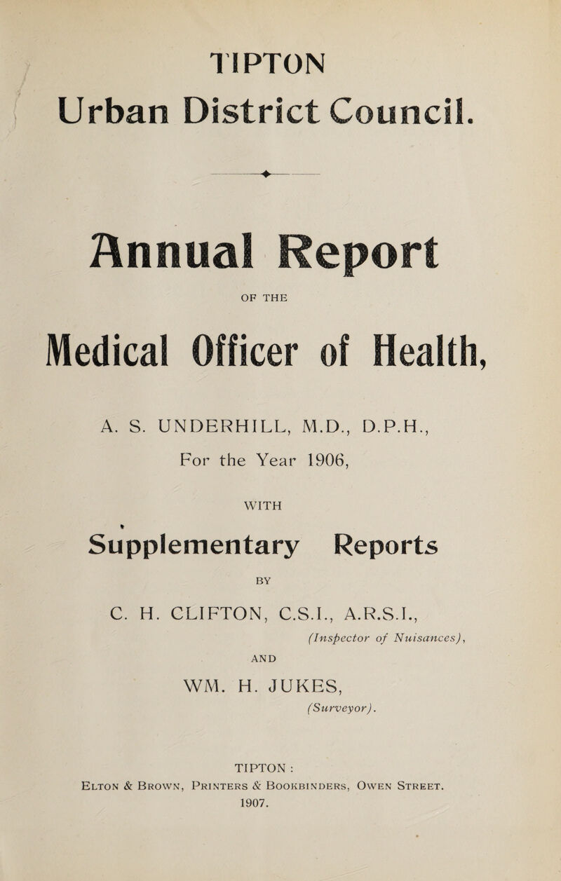 TIPTON Urban District Council. Annual Report OF THE Medical Officer of Health, A. S. UNDERHILL, M.D., For the Year 1906, WITH * Supplementary Reports BY C. H. CLIFTON, C.S.I., A.R.S.I., (Inspector of Nuisances), AND WM. H. JUKES, (Surveyor). TIPTON : Elton & Brown, Printers & Bookbinders, Owen Street. 1907.