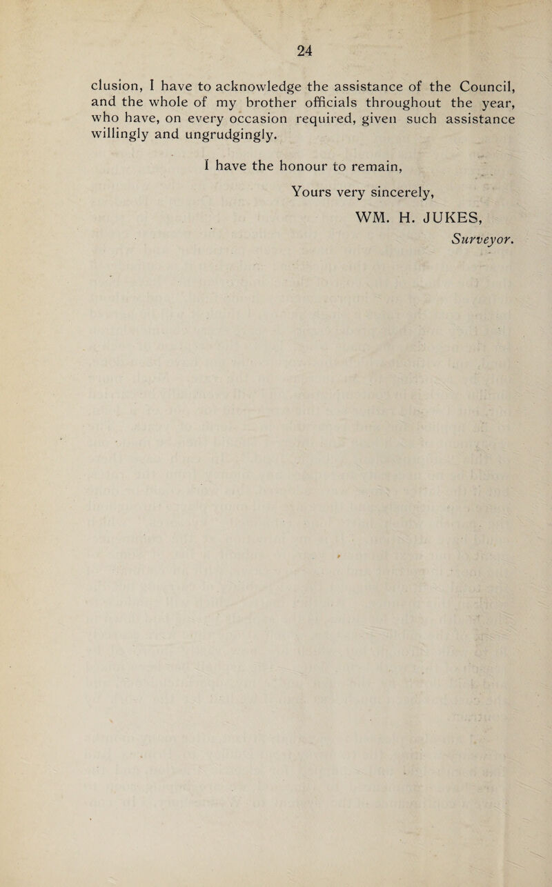 elusion, I have to acknowledge the assistance of the Council, and the whole of my brother officials throughout the year, who have, on every occasion required, given such assistance willingly and ungrudgingly. I have the honour to remain. Yours very sincerely, WM. H. JUKES, Surveyor.