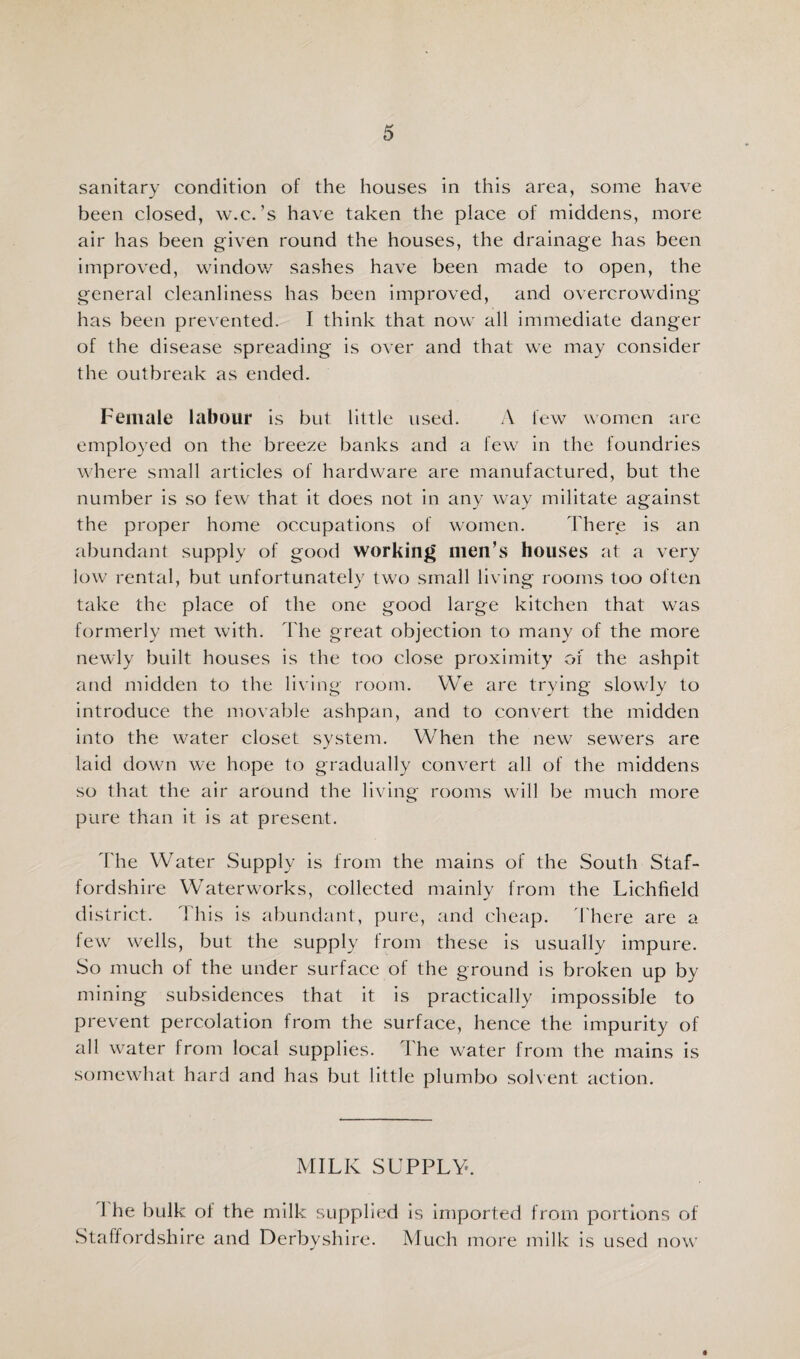 sanitary condition of the houses in this area, some have been closed, w.c.’s have taken the place of middens, more air has been given round the houses, the drainage has been improved, windov/ sashes have been made to open, the general cleanliness has been improved, and overcrowding has been prevented. I think that now all immediate danger of the disease spreading is over and that we may consider the outbreak as ended. Female labour is but little used. A few women are employed on the breeze banks and a few in the foundries where small articles of hardware are manufactured, but the number is so few that it does not in any way militate against the proper home occupations of women. There is an abundant supply of good working men’s houses at a very low rental, but unfortunately two small living rooms too often take the place of the one good large kitchen that was formerly met with. The great objection to many of the more newly built houses is the too close proximity of the ashpit and midden to the living room. We are trying slowly to introduce the movable ashpan, and to convert the midden into the water closet system. When the new sewers are laid down we hope to gradually convert all of the middens so that the air around the living rooms will be much more pure than it is at present. d'he Water Supply is from the mains of the South Staf¬ fordshire Waterworks, collected mainly from the Lichfield district. This is abundant, pure, and cheap, d'here are a few wells, but the supply from these is usually impure. So much of the under surface of the ground is broken up by mining subsidences that it is practically impossible to prevent percolation from the surface, hence the impurity of all water from local supplies. The water from the mains is somewhat hard and has but little plumbo solvent action. MILK SUPPLY. 1 he bulk of the milk supplied is Imported from portions of Staffordshire and Derbyshire. Much more milk is used now