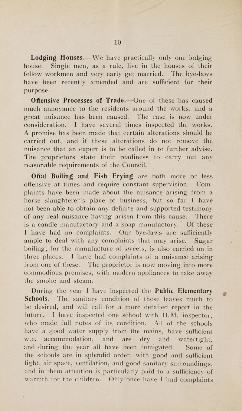 Lodging H ouses.—We have practically only one lodging house. Single men, as a rule, live in the houses of their fellow workmen and very early get married. The bye-laws have been recently amended and are sufficient for their purpose. Offensive Processes of Trade.—One of these has caused much annoyance to the residents around the works, and a great nuisance has been caused. The case is now under consideration. I have several times inspected the works. A promise has been made that certain alterations should be carried out, and if these alterations do not remove the nuisance that an expert is to be called in to further advise. The proprietors state their readiness to carry out any reasonable requirements of the Council. Offal Boiling and Fish Frying are both more or less offensive at times and require constant supervision. Com¬ plaints have been made about the nuisance arising from a horse slaughterer’s place of business, but so far I have not been able to obtain any definite and supported testimony of any real nuisance having arisen from this cause. There is a candle manufactory and a soap manufactory. Of these I have had no complaints. Our bye-laws are sufficiently ample to de.al with any complaints that may arise. Sugar boiling, for the manufacture of sweets, is also carried on in three places. I have had complaints of a nuisance arising from one of these. The proprietor is now moving into more commodious piemises, with modern appliances to take away the smoke and steam. During the year I have inspected the Public Elementary Schools, The sanitary condition of these leaves much to be desired, and will call for a more detailed report in the future. I have inspected one schoo! with H.M. inspector, who made full notes of its condition. All of the schools have a good water supply from the mains, have sufficient w.c. accommodation, and are dry and watertight, and during the year all have been fumigated. Some of the schools are in splendid order, with good and sufficient light, air space, ventilation, and good sanitary surroundings, and in them attention is particularly paid to a sufficiency of warmth for the children. Only once have I had complaints