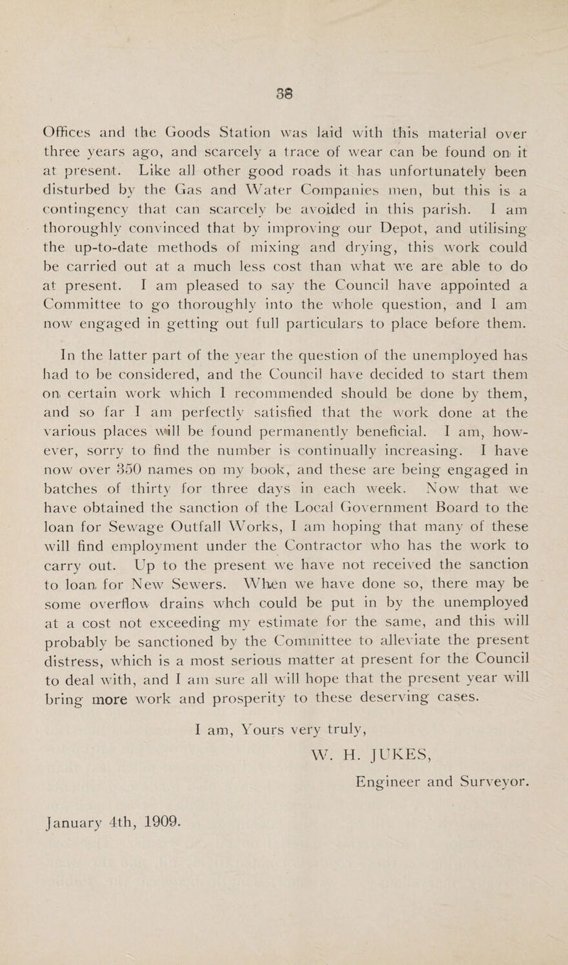 Offices and Ifie Goods Station was laid with this material over three years ago, and scarcely a trace of wear can be found on it at present. Like all other good roads it has unfortunately been disturbed by the Gas and Water Companies men, but this is a contingency that can scarcely be avoided in this parish. I am thoroughly convinced that by improving our Depot, and utilising the up-to-date methods of mixing and drying, this work could be carried out at a much less cost than what we are able to do at present. I am pleased to say the Council have appointed a Committee to go thoroughly into the whole question, and I am now engaged in getting out full particulars to place before them. In the latter part of the year the question of the unemployed has had to be considered, and the Council have decided to start them on, certain work which 1 recommended should be done by them, and so far I am perfectly satisfied that the work done at the various places wfill be found permanently beneficial. I am, how¬ ever, sorry to find the number is continually increasing. I have now over 350 names on my book, and these are being engaged in batches of thirty for three days in each w^eek. Now that we have obtained the sanction of the Local Government Board to the loan for Sewage Outfall Works, I am hoping that many of these wall find employment under the Contractor who has the work to carry out. Up to the present we have not received the sanction to loan for New Sew^ers. When we have done so, there may be some overflow drains whch could be put in by the unemployed at a cost not exceeding my estimate for the same, and this will probably be sanctioned by the Committee to alleviate the present distress, which is a most serious matter at present for the Council to deal wfith, and I am sure all will hope that the present year will bring more work and prosperity to these deserving cases. I am. Yours very truly, W. H. JUKES, Engineer and Surveyor. January 4th, 1909.