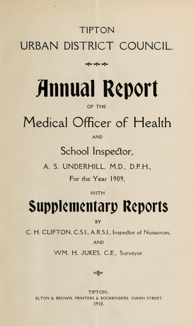TiPTON URBAN DISTRICT COUNCIL. -5- Annual Report OF THE Medical Officer of Health AND School Inspector, A. S. UNDERHILL, M.D., D.P.H., For the Year 1909, WITH Supplementary Reports BY C. H. CLIFTON, C.S.I., A.R.S.I., Inspector of N uisances, AND WM. H. JUKES, C.E., Surveyor. TIPTON: ELTON €r BROWN, PRINTERS &- BOOKBINDERS, OWEN STREET. 1910.