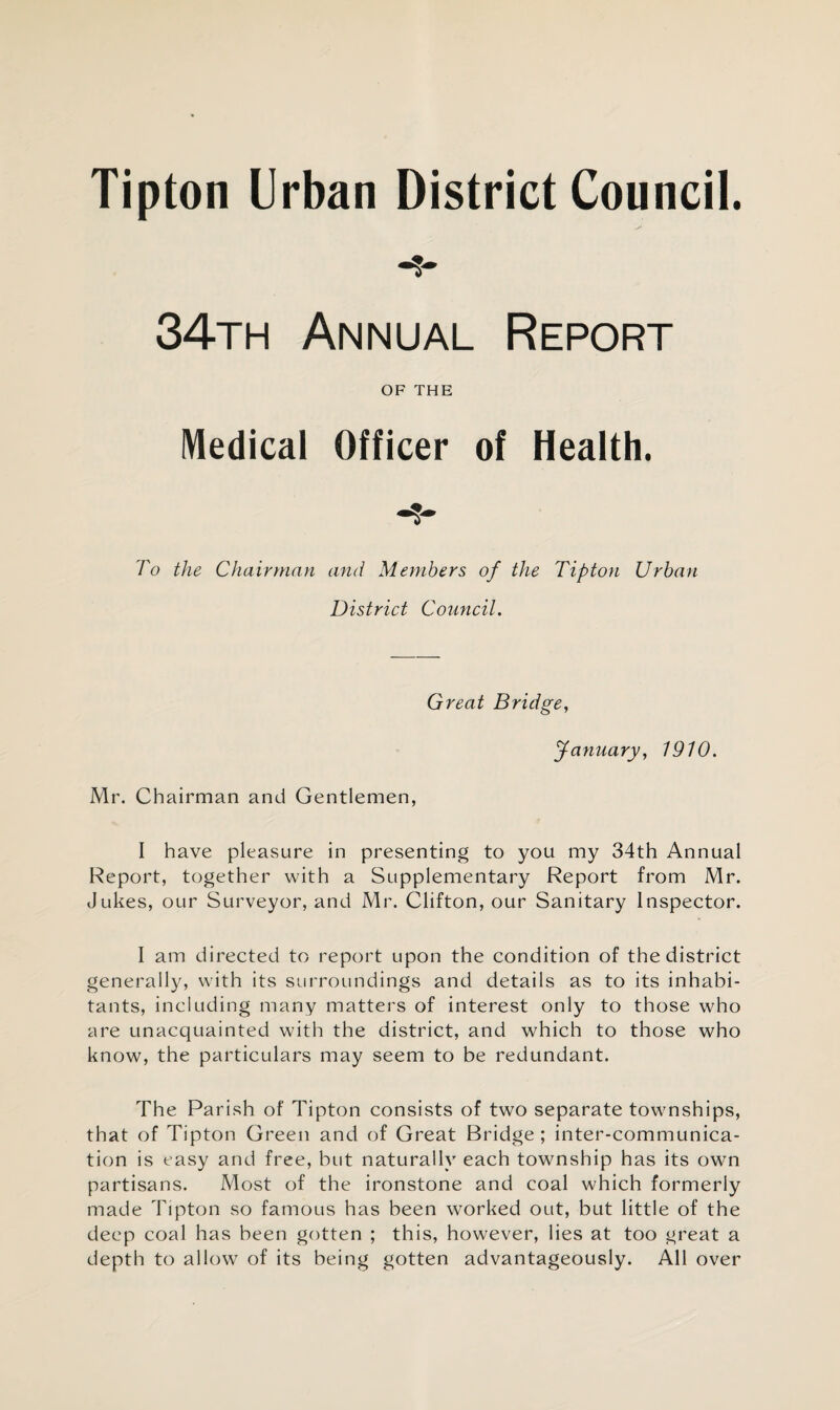 Tipton Urban District Council. 34th Annual Report OF THE Medical Officer of Health. To the Chairman and Members of the Tipton Urban District Council. Great Bridge, January, 1910. Mr. Chairman and Gentlemen, I have pleasure in presenting to you my 34th Annual Report, together with a Supplementary Report from Mr. Jukes, our Surveyor, and Mr. Clifton, our Sanitary Inspector. I am directed to report upon the condition of the district generally, with its surroundings and details as to its inhabi¬ tants, including many matters of interest only to those who are unacquainted with the district, and which to those who know, the particulars may seem to be redundant. The Parish of Tipton consists of two separate townships, that of Tipton Green and of Great Bridge; inter-communica¬ tion is easy and free, but naturally each township has its own partisans. Most of the ironstone and coal which formerly made Tipton so famous has been worked out, but little of the deep coal has been gotten ; this, however, lies at too great a depth to allow of its being gotten advantageously. All over