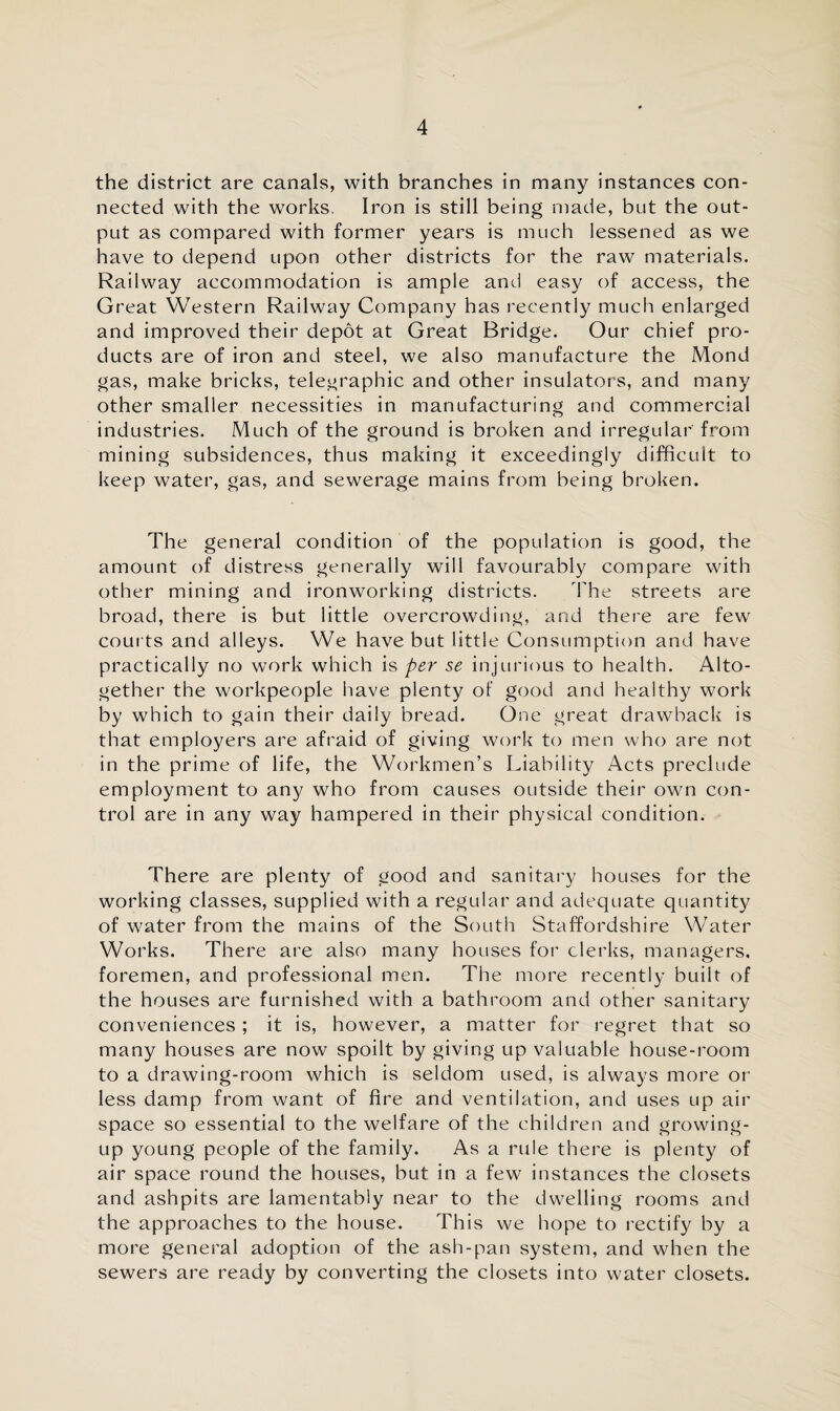 the district are canals, with branches in many instances con¬ nected with the works. Iron is still being made, but the out¬ put as compared with former years is much lessened as we have to depend upon other districts for the raw materials. Railway accommodation is ample and easy of access, the Great Western Railway Company has recently much enlarged and improved their depot at Great Bridge. Our chief pro¬ ducts are of iron and steel, we also manufacture the Mond gas, make bricks, telegraphic and other insulators, and many other smaller necessities in manufacturing and commercial industries. Much of the ground is broken and irregular' from mining subsidences, thus making it exceedingly difficult to keep water, gas, and sewerage mains from being broken. The general condition of the population is good, the amount of distress generally will favourably compare with other mining and ironworking districts. The streets are broad, there is but little overcrowding, and there are few courts and alleys. We have but little Consumption and have practically no work which is per se injurious to health. Alto¬ gether the workpeople have plenty of good and healthy work by which to gain their daily bread. One great drawback is that employers are afraid of giving work to men who are not in the prime of life, the Workmen’s Liability Acts preclude employment to any who from causes outside their own con¬ trol are in any way hampered in their physical condition. There are plenty of good and sanitary houses for the working classes, supplied with a regular and adequate quantity of water from the mains of the South Staffordshire Water Works. There are also many houses for clerks, managers, foremen, and professional men. The more recently built of the houses are furnished with a bathroom and other sanitary conveniences ; it is, however, a matter for regret that so many houses are now spoilt by giving up valuable house-room to a drawing-room which is seldom used, is always more or less damp from want of fire and ventilation, and uses up air space so essential to the welfare of the children and growing- up young people of the family. As a rule there is plenty of air space round the houses, but in a few instances the closets and ashpits are lamentably near to the dwelling rooms and the approaches to the house. This we hope to rectify by a more general adoption of the ash-pan system, and when the sewers are ready by converting the closets into water closets.