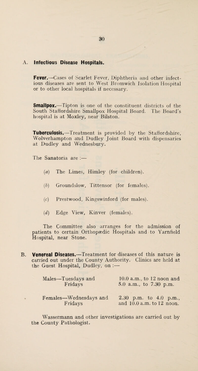 A. Infectious Disease Hospitals. Fever.—Cases of Scarlet Fever, Diphtheria and other infect¬ ious diseases are sent to West Bromwich Isolation Hospital or to other local hospitals if necessary. Smallpox.—Tipton is one of the constituent districts of the South Staffordshire Smallpox Hospital Board. The Board’s hospital is at Moxley, near Bilston. Tuberculosis.—Treatment is provided by the Staffordshire, Wolverhampton and Dudley Joint Board with dispensaries at Dudley and Wednesbury. The Sanatoria are :— (a) The Limes, Himley (for children). (b) Groundslow, Tittensor (for females). (c) Prestwood, Kingswinford (for males). (d) Edge View, Kinver (females). The Committee also arranges for the admission of patients to certain Orthopaedic Hospitals and to Yarnheld Hospital, near Stone. B. Venereal Diseases.—Treatment for diseases of this nature is carried out under the County Authority. Clinics are held at the Guest Hospital, Dudley, on :— Males—Tuesdays and Fridays 10.0 a.m., to 12 noon and 5.0 a.m., to 7.30 p.m. Females—Wednesdays and Fridays 2.30 p.m. to 4.0 p.m., and 10.0 a.m. to 12 noon. Wassermann and other investigations are carried out by the County Pathologist.