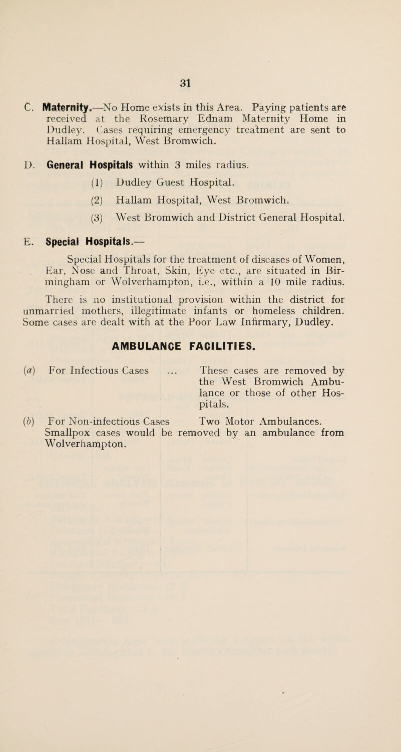 C. Maternity.—No Home exists in this Area. Paying patients are received at the Rosemary Ednam Maternity Home in Dudley. Cases requiring emergency treatment are sent to Hallam Hospital, West Bromwich. D. General Hospitals within 3 miles radius. (1) Dudley Guest Hospital. (2) Hallam Hospital, West Bromwich. (3) West Bromwich and District General Hospital. E. Special Hospitals.— Special Hospitals for the treatment of diseases of Women, Ear, Nose and Throat, Skin, Eye etc., are situated in Bir¬ mingham or Wolverhampton, i.e., within a 10 mile radius. There is no institutional provision within the district for unmarried mothers, illegitimate infants or homeless children. Some cases are dealt with at the Poor Law Infirmary, Dudley. AMBULANCE FACILITIES. (a) For Infectious Cases ... These cases are removed by the West Bromwich Ambu¬ lance or those of other Hos¬ pitals. (b) For Non-infectious Cases Two Motor Ambulances. Smallpox cases would be removed by an ambulance from Wolverhampton.