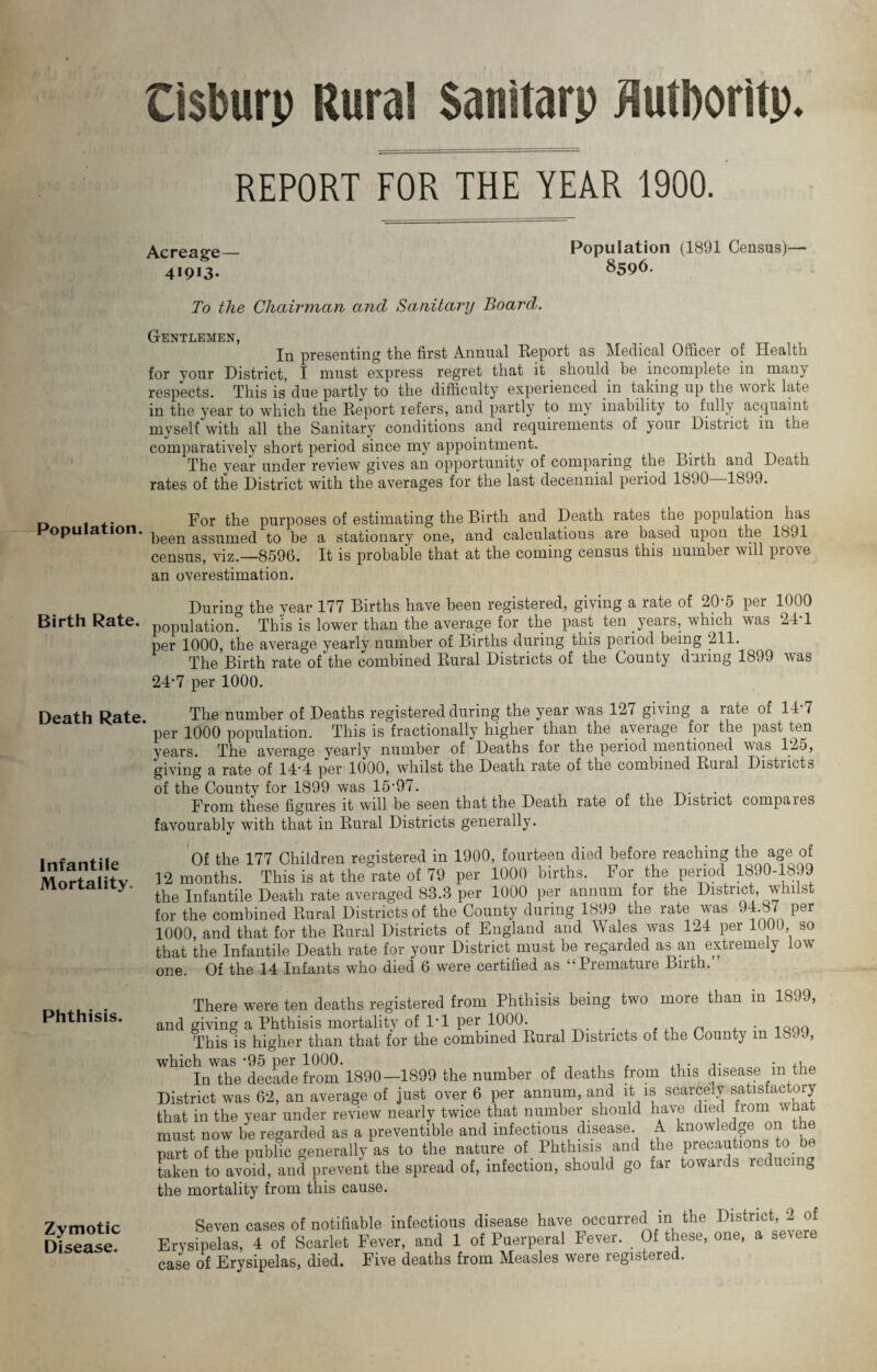 Cisburp Rural Sanitarp flutboritp. REPORT FOR THE YEAR 1900. Acreage— 41913- Population (1891 Census)— 8596. To the Chairman and Sanitary Board. Gentlemen, In presenting the first Annual Report as Medical Officer of Health for your District, I must express regret that it should be incomplete in many respects. This is due partly to the difficulty experienced in taking up the work late in the year to which the Report refers, and partly to my inability to fully acquaint myself with all the Sanitary conditions and requirements of your District in the comparatively short period since my appointment. The year under review gives an opportunity of comparing the Birth and Death rates of the District with the averages for the last decennial period 1890—1899. Poj. the purposes of estimating the Birth and Death rates the population has opu a ion. ^een assumed to be a stationary one, and calculations are based upon the 1891 census, viz.—8596. It is probable that at the coming census this number will proYe an overestimation. During the year 177 Births have been registered, giving a rate of 20-5 per 1000 Birth Rate, population. This is lower than the average for the past ten years, which was 24 1 per 1000, the average yearly number of Births during this period being 211. The Birth rate of the combined Rural Districts of the County during 1899 was 24*7 per 1000. Death Rate. The number of Deaths registered during the year was 12/ giving a rate of 14 7 per 1000 population. This is fractionally higher than the average for the past ten years. The average yearly number of Deaths for the period mentioned was 125, giving a rate of 14*4 per 1000, whilst the Death rate of the combined Ruial Distnctb of the County for 1899 was 15’97. From these figures it will be seen that the Death rate of the Distuct compaies favourably with that in Rural Districts generally. Infantile Mortality. Phthisis. Zymotic Disease. Of the 177 Children registered in 1900, fourteen died before reaching the age of 12 months. This is at the rate of 79 per 1000 births. For the period 1890-1899 the Infantile Death rate averaged 88.3 per 1000 per annum for the District, whilst for the combined Rural Districts of the County during 1899 the rate was 94.87 per 1000, and that for the Rural Districts of England and Wales was 124 per 1000, so that the Infantile Death rate for your District must be regarded as an extremely low one. Of the 14 Infants who died 6 were certified as “Premature Birth. There were ten deaths registered from Phthisis being two more than in 1899, ,nd giving a Phthisis mortality of 1-1 per 1000. . Q This is higher than that for the combined Rural Districts of the County in Is. .), In the decade from 1890-1899 the number of deaths from this disease m the district was 62, an average of just over 6 per annum, and it is scarcely satisfactory hat in the year under review nearly twice that number should have died fiom a ha nust now be regarded as a preventive and infectious disease. A knowledge on the >art of the public generally as to the nature of Phthisis and the precautions to be aken to avoid, and prevent the spread of, infection, should go far towards reducing he mortality from this cause. Seven cases of notifiable infectious disease have occurred in the District, 2 <4 Erysipelas, 4 of Scarlet Fever, and 1 of Puerperal Fever. Of these, one, a severe :ase of Erysipelas, died. Five deaths from Measles were registered.