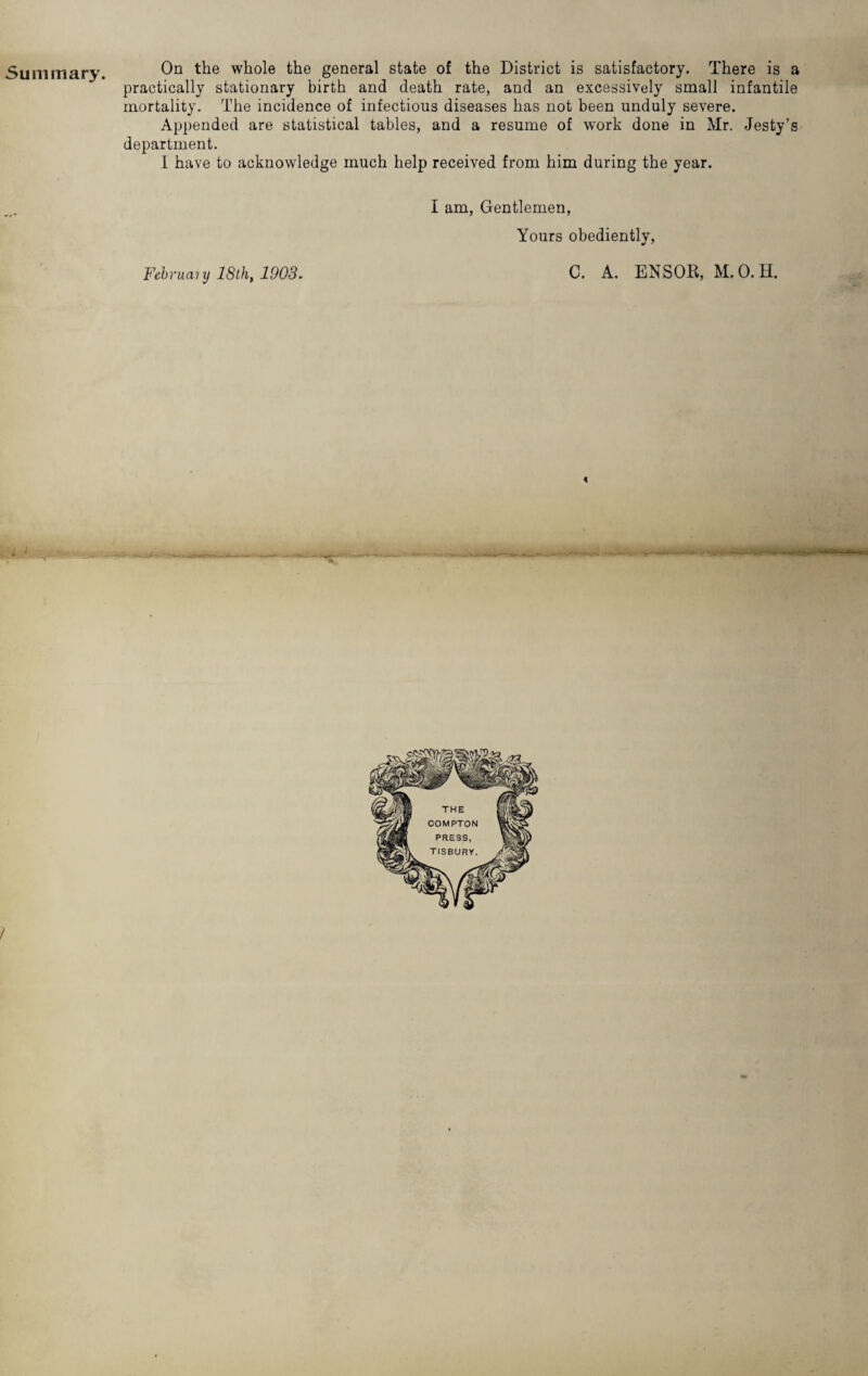 Summary. On the whole the general state of the District is satisfactory. There is a practically stationary birth and death rate, and an excessively small infantile mortality. The incidence of infectious diseases has not been unduly severe. Appended are statistical tables, and a resume of work done in Mr. Jesty’s department. I have to acknowledge much help received from him during the year. j 9 February 18th, 1903. I am, Gentlemen, Yours obediently, C. A. ENSOR, M.O.H. < f