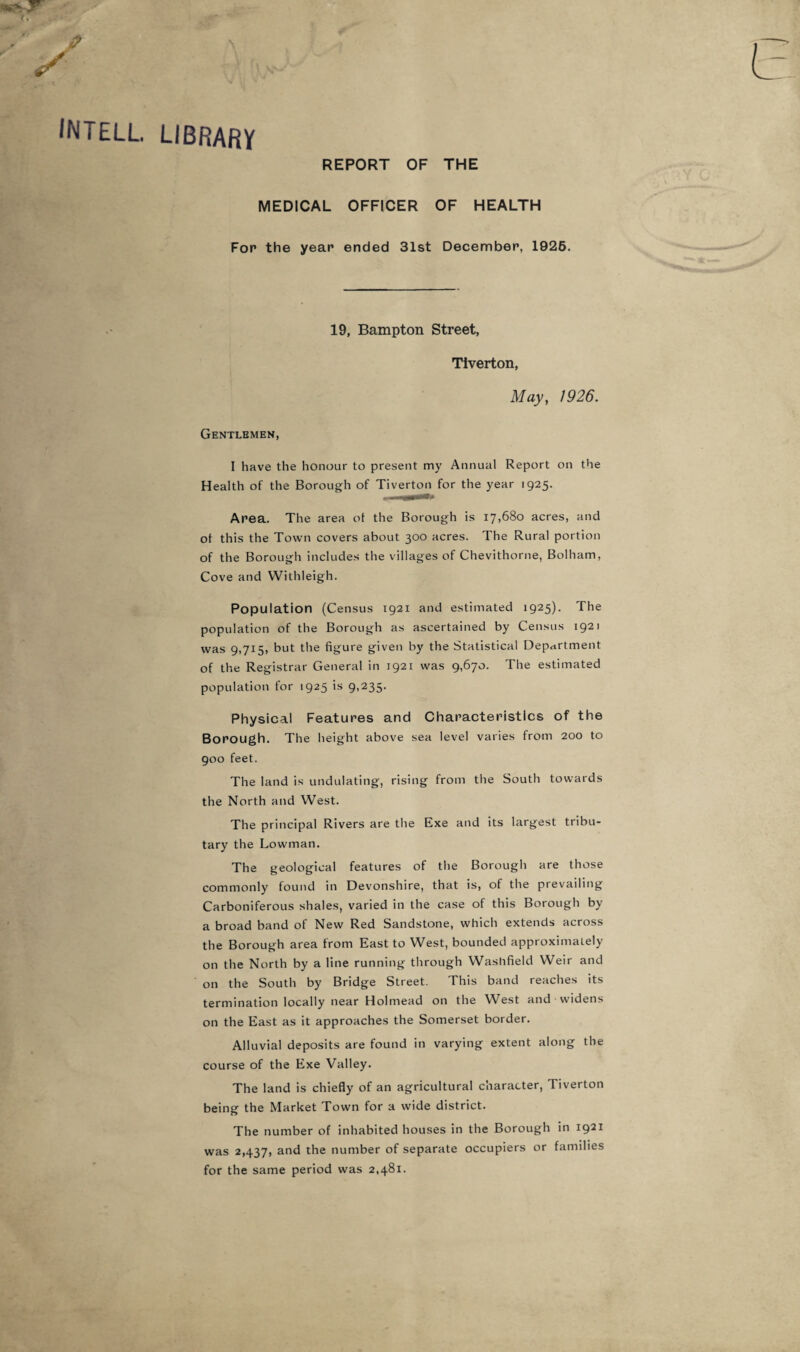 intell. library REPORT OF THE MEDICAL OFFICER OF HEALTH For the year ended 31st December, 1926. 19, Bampton Street, Tiverton, May, 1926. Gentlemen, I have the honour to present my Annual Report on the Health of the Borough of Tiverton for the year 1925. Area. The area ot the Borough is 17,680 acres, and of this the Town covers about 300 acres. The Rural portion of the Borough includes the villages of Chevithorne, Bolham, Cove and Withleigh. Population (Census 1921 and estimated 1925). The population of the Borough as ascertained by Census 1921 was 9,715, but the figure given by the Statistical Department of the Registrar General in 1921 was 9,670. The estimated population for 1925 is 9,235. Physical Features and Characteristics of the Borough. The height above sea level varies from 200 to 900 feet. The land is undulating, rising from the South towards the North and West. The principal Rivers are the Exe and its largest tribu¬ tary the Lowman. The geological features of the Borough are those commonly found in Devonshire, that is, of the prevailing Carboniferous shales, varied in the case of this Borough by a broad band of New Red Sandstone, which extends across the Borough area from East to West, bounded approximately on the North by a line running through Washfield Weir and on the South by Bridge Street. This band reaches its termination locally near Holmead on the West and widens on the East as it approaches the Somerset border. Alluvial deposits are found in varying extent along the course of the Exe Valley. The land is chiefly of an agricultural character, Tiverton being the Market Town for a wide district. The number of inhabited houses in the Borough in 1921 was 2,437, and the number of separate occupiers or families for the same period was 2,481.