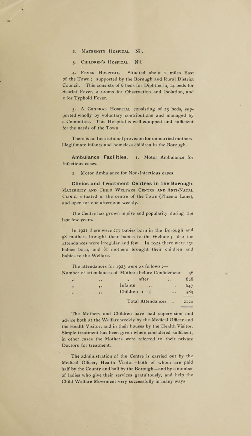 2. Maternity Hospital. Nil. 3. Children’s Hospital. Nil. 4. Fever Hospital. Situated about 2 miles East of the Town ; supported by the Borough and Rural District Council. This consists of 6 beds for Diphtheria, 14 beds for Scarlet Fever, 2 rooms for Observation and Isolation, and 2 for Typhoid Fever. 5. A General Hospital consisting of 23 beds, sup¬ ported wholly by voluntary contributions and managed by a Committee. This Hospital is well equipped and sufficient for the needs of the Town. There is no Institutional provision for unmarried mothers, illegitimate infants and homeless children in the Borough. Ambulance Facilities. 1. Motor Ambulance for Infectious cases. 2. Motor Ambulance for Non-Infectious cases. Clinics and Treatment Centres in the Borough. Maternity and Child Welfare Centre and Anti-Natal Clinic, situated in the centre of the Town (Phoenix Lane), and open tor one afternoon weekly. The Centre has grown in size and popularity during the last few years. In 1921 there were 217 babies born in the Borough and 58 mothers brought their babies to the Welfare ; also the attendances were irregular and few. In 1925 there were 130 babies born, and 81 mothers brought their children and babies to the Welfare. The attendances for 1925 were as follows :— Number ot attendances of Mothers before Confinement 56 ,, ,, „ after ,, 828 ,, ,, Infants ... . 647 ,, ,, Children 1—5 ... 589 Total Attendances .. 2120 The Mothers and Children have had supervision and advice both at the Welfare weekly by the Medical Officer and the Health Visitor, and in their houses by the Health Visitor. Simple treatment has been given where considered sufficient, in other cases the Mothers were referred to their private Doctors for treatment. The administration of the Centre is carried out by the Medical Officer, Health Visitor —both of whom are paid half by the County and half by the Borough—and by a number of ladies who give their services gratuitously, and help the Child Welfare Movement very successfully in many ways.