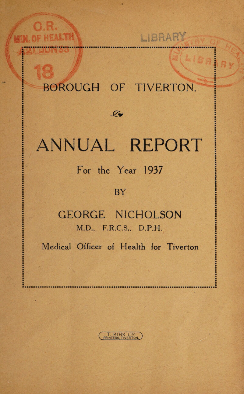 BOROUGH OF TIVERTON. ANNUAL REPORT For the Year 1937 BY GEORGE NICHOLSON M.D., F.R.C.S., D.P.H. Medical Officer of Health for Tiverton /■ BasaaaaaBMaafisaaaacBaBaaaflBaaaaiiaeBaeBaaBBaBMHaBaaaasHaaBBaaBSBaaaBaaBaiivaaaBaasi ( T KIRK LI? T V PRINTERS. TIVERTON, y aaaaaeeBBaaBBaBBQBBaaflBaBaaaaBeaaaaBBaaaaBBa