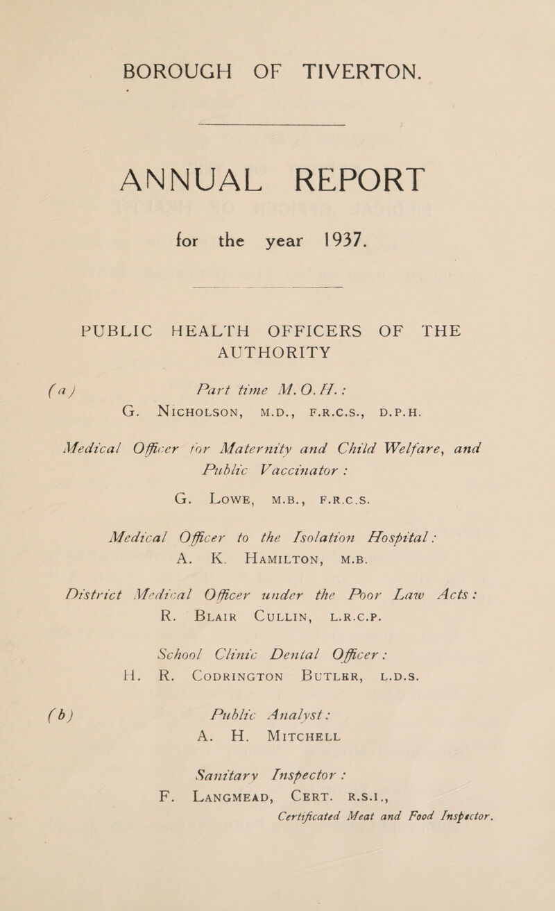 ANNUAL REPORT for the year 1937. PUBLIC HEALTH OFFICERS OF THE AUTHORITY ( Part time M. O.H. : G. Nicholson, m.d., f.r.c.s., d.p.h. Medical O^cer tor Maternity and Child Welfare^ and Public Vaccinator : G. Lowe, m.b., f.r.c.s. Medical Officer to the Isolation Hospital: A. K. Hamilton, m.b. District Medical Officer under the Poor Laiv Acts: R. Blair Cullin, l.r.c.p. School Clinic Denial Offi,cer: H. R. CODRINGTON BuTLER, L.D.S. (b) Public Analyst: A. H. Mitchell Sanitary Inspector : F. Langmead, Cert, r.s.i.. Certificated Meat and Food Inspector.