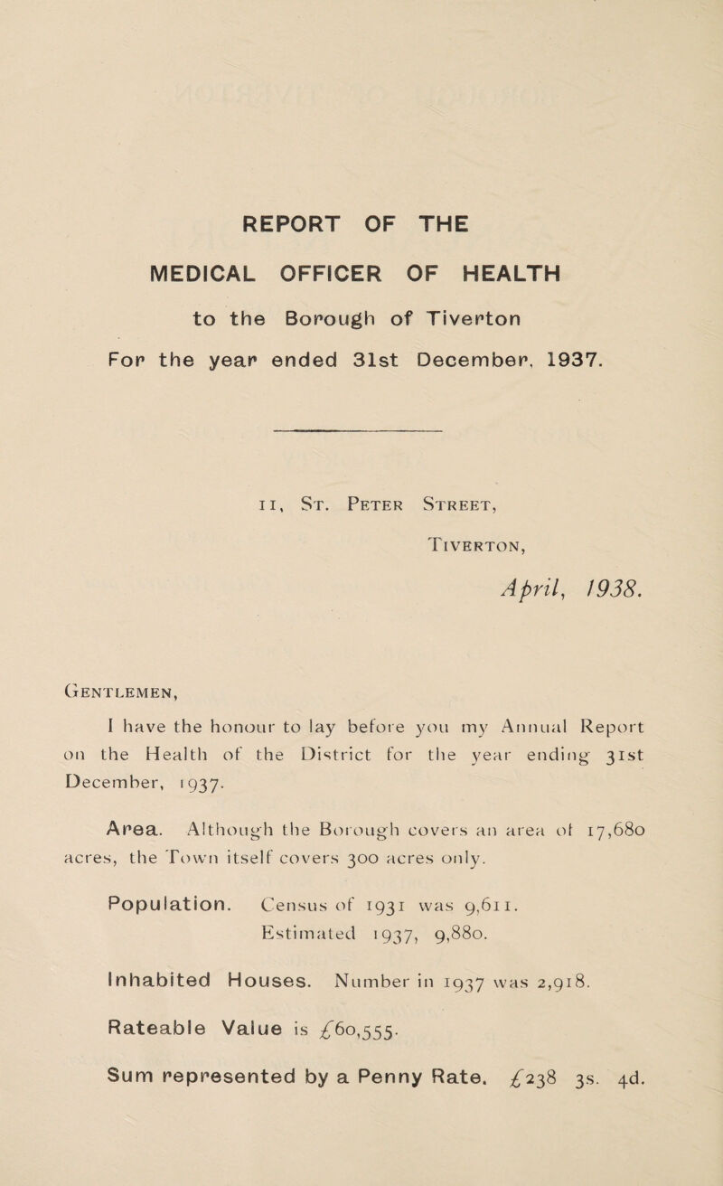 REPORT OF THE MEDICAL OFFICER OF HEALTH to the Borough of Tiverton For the year ended 31st December, 1937. II, St. Peter Street, Tiverton, April, J938. CxENTLEMEN, I have the honour to lay before you my Annual Report on the Healtli of the District for the year ending^ 31st D ecember, 1937. Area. Although the Borough covers an area ot 17,680 acres, the Town itself covers 300 acres only. Population. Census of 1931 was 9,611. Estimated 1937, 9,880. Inhabited Houses. Number in 1937 was 2,918. Rateable Value is ^^60,555. Sum represented by a Penny Rate. ;^^238 3s. 4d.