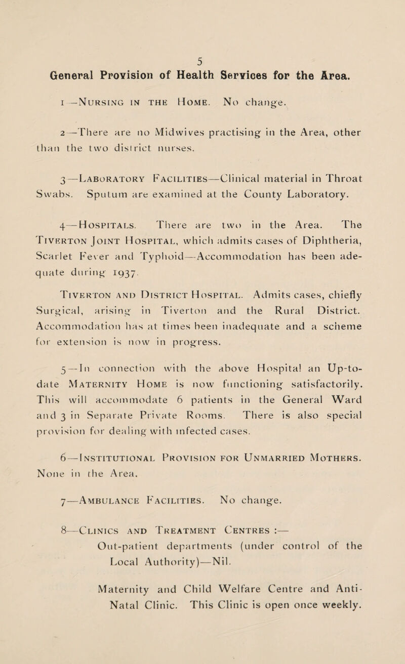 General Provision of Health Services for the Area. 1— NursIxMG in the Home. No chang^e. 2— -Th ere are no Mid wives practising in the Area, other than the two district nurses. 3— ^Laboratory Facilities—Clinical material in Throat Swabs. Sputum are examined at the County Laboratory. 4— Hospitals. There are two in the Area. The Tiverton Joint Hospital, which admits cases of Diphtheria, Scarlet F'ever and Typhoid—Accommodation has been ade¬ quate during 1937. Tiverton and District Hospital. Admits cases, chiefly Surgical, arising in Tiverton and the Rural District. Accommodation has at times been inadequate and a scheme for extension is tiow in progress. 5 — In connection with the above Hospital an Up-to- date Maternity Home is now functioning satisfactorily. This will accommodate 6 patients in the General Ward and 3 in Separate Private Rooms. There is also special prcu'ision for dealing with infected cases. 6 — Institutional Provision for Unmarried Mothers. None in the Area, 7— Ambulance F'aciltties. No change. 8— Clinics and Treatment Centres :— Out-patient departments (under control of the Local Authority)—Nil. Maternity and Child Welfare Centre and Anti- Natal Clinic. This Clinic is open once weekly.