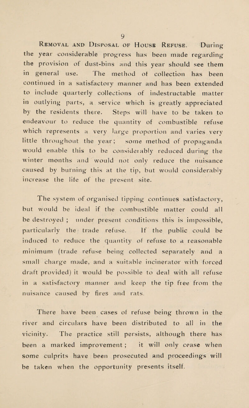 Removal and Disposal of House Refuse. During the year considerable progress has been made regarding the provision ol dust-bins and this year should see them in general use. The method ot collection has been continued in a satisfactory manner and has been extended to include quarterly collections of indestructable matter in outlying parts, a service which is greatly appreciated by the residents there. Steps will have to be taken to endeavour to reduce the quantity of combustible refuse which represents a very large proportion and varies very little throughout the year; some method of propaganda would enable this to be considerably reduced during the winter months and would not only reduce the nuisance caused by burning this at the tip, but would considerably increase the life of the present site. The system of organised tipping continues satisfactory, but would be ideal if the combustible matter could all be destroyed ; under present conditions this is impossible, particularly the trade refuse. If the public could be induced to reduce the quantity of refuse to a reasonable minimum (trade refuse being collected separately and a small charge made, and a suitable incinerator with forced draft provided) it would be possible to deal with all refuse in a satisfactory manner and keep the tip free from the nuisance caused by fires and rats. There have been cases of refuse being thrown in the river and circulars have been distributed to all in the vicinity. The practice still persists, although there has been a marked improvement ; it will only cease when some culprits have been prosecuted and proceedings will be taken w’hen the opportunity presents itself.